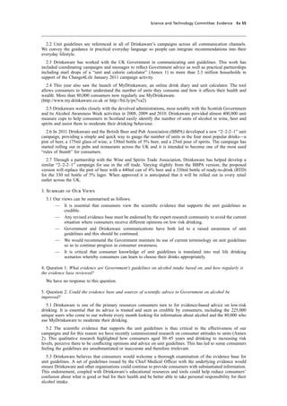 cobber Pack: U PL: CWE1 [O] Processed: [03-01-2012 16:31] Job: 015231 Unit: PG03
Science and Technology Committee: Evidence Ev 55
2.2 Unit guidelines are referenced in all of Drinkaware’s campaigns across all communication channels.
We convey the guidance in practical everyday language so people can integrate recommendations into their
everyday lifestyle.
2.3 Drinkaware has worked with the UK Government in communicating unit guidelines. This work has
included coordinating campaigns and messages to reﬂect Government advice as well as practical partnerships
including mail drops of a “unit and calorie calculator” (Annex 1) to more than 2.3 million households in
support of the Change4Life January 2011 campaign activity.
2.4 This year also saw the launch of MyDrinkaware, an online drink diary and unit calculator. The tool
allows consumers to better understand the number of units they consume and how it affects their health and
wealth. More than 80,000 consumers now regularly use MyDrinkaware.
(http://www.my.drinkaware.co.uk or http://bit.ly/px7va2)
2.5 Drinkaware works closely with the devolved administrations, most notably with the Scottish Government
and its Alcohol Awareness Week activities in 2008, 2009 and 2010. Drinkaware provided almost 400,000 unit
measure cups to help consumers in Scotland easily identify the number of units of alcohol in wine, beer and
spirits and assist them to moderate their drinking behaviour.
2.6 In 2011 Drinkaware and the British Beer and Pub Association (BBPA) developed a new “2–2-2–1” unit
campaign, providing a simple and quick way to gauge the number of units in the four most popular drinks—a
pint of beer, a 175ml glass of wine, a 330ml bottle of 5% beer, and a 25ml pour of spirits. The campaign has
started rolling out in pubs and restaurants across the UK and it is intended to become one of the most used
“rules of thumb” for consumers.
2.7 Through a partnership with the Wine and Spirits Trade Association, Drinkaware has helped develop a
similar “2–2-2–1” campaign for use in the off trade. Varying slightly from the BBPA version, the proposed
version will replace the pint of beer with a 440ml can of 4% beer and a 330ml bottle of ready-to-drink (RTD)
for the 330 ml bottle of 5% lager. When approved it is anticipated that it will be rolled out in every retail
outlet across the UK.
3. Summary of Our Views
3.1 Our views can be summarised as follows:
— It is essential that consumers view the scientiﬁc evidence that supports the unit guidelines as
credible.
— Any revised evidence base must be endorsed by the expert research community to avoid the current
situation where consumers receive different opinions on low risk drinking.
— Government and Drinkaware communications have both led to a raised awareness of unit
guidelines and this should be continued.
— We would recommend the Government maintain its use of current terminology on unit guidelines
so as to continue progress in consumer awareness.
— It is critical that consumer knowledge of unit guidelines is translated into real life drinking
scenarios whereby consumers can learn to choose their drinks appropriately.
4. Question 1: What evidence are Government’s guidelines on alcohol intake based on, and how regularly is
the evidence base reviewed?
We have no response to this question.
5. Question 2: Could the evidence base and sources of scientiﬁc advice to Government on alcohol be
improved?
5.1 Drinkaware is one of the primary resources consumers turn to for evidence-based advice on low-risk
drinking. It is essential that its advice is trusted and seen as credible by consumers, including the 225,000
unique users who come to our website every month looking for information about alcohol and the 80,000 who
use MyDrinkaware to moderate their drinking.
5.2 The scientiﬁc evidence that supports the unit guidelines is thus critical to the effectiveness of our
campaigns and for this reason we have recently commissioned research on consumer attitudes to units (Annex
2). This qualitative research highlighted how consumers aged 30–45 years and drinking to increasing risk
levels, perceive there to be conﬂicting opinions and advice on unit guidelines. This has led to some consumers
feeling the guidelines are unsubstantiated or inaccurate and therefore irrelevant.
5.3 Drinkaware believes that consumers would welcome a thorough examination of the evidence base for
unit guidelines. A set of guidelines issued by the Chief Medical Ofﬁcer with the underlying evidence would
ensure Drinkaware and other organisations could continue to provide consumers with substantiated information.
This endorsement, coupled with Drinkaware’s educational resources and tools could help reduce consumers’
confusion about what is good or bad for their health and be better able to take personal responsibility for their
alcohol intake.
 