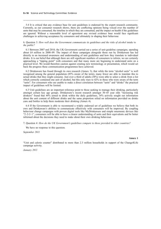 cobber Pack: U PL: CWE1 [E] Processed: [03-01-2012 16:31] Job: 015231 Unit: PG03
Ev 56 Science and Technology Committee: Evidence
5.4 It is critical that any evidence base for unit guidelines is endorsed by the expert research community.
Currently, as our consumer research shows, there are conﬂicting opinions being voiced over the number of
units that may be consumed, the timeline in which they are consumed, and the impact on health if the guidelines
are ignored. Without a reasonable level of agreement any revised evidence base would face signiﬁcant
challenges in achieving acceptance by consumers and ultimately in shaping their behaviour.
6. Question 3: How well does the Government communicate its guidelines and the risks of alcohol intake to
the public?
6.1 Between 2007 and 2010, the UK Government carried out a series of unit guideline campaigns, spending
about £4 million in 2008–09. The impact of these campaigns alongside those run by Drinkaware has led
directly to an increased awareness and understanding of unit guidelines and how they translate to individual
drinks. It is our belief that although there are still signiﬁcant numbers of consumers to inform, we are certainly
approaching a “tipping point” with consumers and that many more are beginning to understand units on a
practical level. We would therefore caution against creating new terminology or presentation, which would set
back the progress these communication programmes have achieved.
6.2 Drinkaware has found through its own research (Annex 3), that while the term “alcohol units” is well
recognised among the general population (85% aware of the term), many fewer are able to translate this to
actual drinks that they might consume. Just over a third of adults (38%) were able to select a drink from a list
which correctly contained one unit of alcohol, but this only rises to 42% in those who were aware of the term
“units”. For consumers who are unable to make a direct correlation between “units” and “drinks” the practical
impact of guidelines will be limited.
6.3 Unit guidelines are an important reference point to those seeking to manage their drinking, particularly
amongst certain key age groups. Drinkaware’s recent research amongst 30–45 year olds “increasing risk
drinkers” found that 44% aimed to drink within the daily guidelines, 34% actively sought out information
about the unit content of different drinks and the same proportion relied on information provided on drinks
cans and bottles to help them moderate their drinking (Annex 4).
6.4 If the Government is able to recommend a widely endorsed set of guidelines we believe that both its
own and Drinkaware’s abilities to communicate effectively with consumers will be improved. By coupling
behaviour change campaigns with proven digital tools like MyDrinkaware and simple mnemonic devices like
“2–2-2–1”, consumers will be able to have a clearer understanding of units and their equivalents and be better
informed about the decisions they need to make about their own drinking behaviour.
7. Question 4: How do the UK Government’s guidelines compare to those provided in other countries?
We have no response to this question.
September 2011
Annex 1
“Unit and calorie counter” distributed to more than 2.3 million households in support of the Change4Life
campaign activity.
January 2011
 