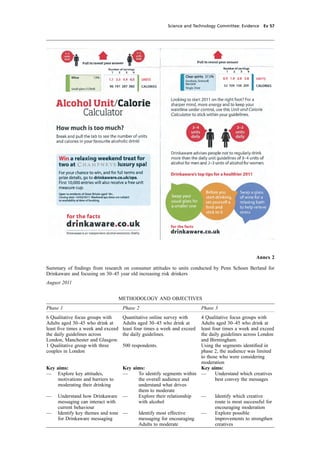 cobber Pack: U PL: CWE1 [O] Processed: [03-01-2012 16:31] Job: 015231 Unit: PG03
Science and Technology Committee: Evidence Ev 57
Annex 2
Summary of ﬁndings from research on consumer attitudes to units conducted by Penn Schoen Berland for
Drinkaware and focusing on 30–45 year old increasing risk drinkers
August 2011
METHODOLOGY AND OBJECTIVES
Phase 1 Phase 2 Phase 3
6 Qualitative focus groups with Quantitative online survey with 4 Qualitative focus groups with
Adults aged 30–45 who drink at Adults aged 30–45 who drink at Adults aged 30–45 who drink at
least ﬁve times a week and exceed least four times a week and exceed least four times a week and exceed
the daily guidelines across the daily guidelines. the daily guidelines across London
London, Manchester and Glasgow. and Birmingham.
1 Qualitative group with three 500 respondents. Using the segments identiﬁed in
couples in London phase 2, the audience was limited
to those who were considering
moderation
Key aims: Key aims: Key aims:
— Explore key attitudes, — To identify segments within — Understand which creatives
motivations and barriers to the overall audience and best convey the messages
moderating their drinking understand what drives
them to moderate
— Understand how Drinkaware — Explore their relationship — Identify which creative
messaging can interact with with alcohol route is most successful for
current behaviour encouraging moderation
— Identify key themes and tone — Identify most effective — Explore possible
for Drinkaware messaging messaging for encouraging improvements to strengthen
Adults to moderate creatives
 