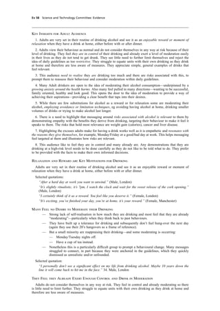 cobber Pack: U PL: CWE1 [E] Processed: [03-01-2012 16:31] Job: 015231 Unit: PG03
Ev 58 Science and Technology Committee: Evidence
Key Insights for Adult Audience
1. Adults are very set in their routine of drinking alcohol and see it as an enjoyable reward or moment of
relaxation when they have a drink at home, either before with or after dinner.
2. Adults view their behaviour as normal and do not consider themselves in any way at risk because of their
level of drinking. They feel they are in control of their drinking and already exert a level of moderation easily
in their lives as they do not tend to get drunk. They see little need to further limit themselves and reject the
idea of daily guidelines as too restrictive. They struggle to equate units with their own drinking as they drink
at home and therefore are less aware of measures. They appreciate simple, general examples of drinks that
feel relevant.
3. This audience need to realise they are drinking too much and there are risks associated with this, to
prompt them to reassess their behaviour and consider moderation within daily guidelines.
4. Many Adult drinkers are open to the idea of moderating their alcohol consumption—underpinned by a
growing anxiety around the health harms. Also many feel pulled in many directions—wanting to be successful,
family oriented, healthy and look good. This opens the door to the idea of moderation to provide a way of
achieving their aspirations—providing a clear beneﬁt that taps into their desires.
5. While there are few substitutions for alcohol as a reward or for relaxation some are moderating their
alcohol, employing avoidance or limitation techniques, eg avoiding having alcohol at home, drinking smaller
volumes of drinks or trying to make alcohol last longer.
6. There is a need to highlight that messaging around risks associated with alcohol is relevant to them by
demonstrating empathy with the beneﬁts they derive from drinking, targeting their behaviour to make it feel it
speaks to them. The risks that hold most relevance are weight gain (calories), cancer and liver disease.
7. Highlighting the excuses adults make for having a drink works well as it is empathetic and resonates with
the reasons they give themselves, for example, Monday/Friday or a good/bad day at work. This helps messaging
feel targeted at them and illustrates how risks are relevant.
8. This audience like to feel they are in control and many already are. Any demonstrations that they are
drinking at a high-risk level needs to be done carefully as they do not like to be told what to do. They prefer
to be provided with the facts to make their own informed decisions.
Relaxation and Reward are Key Motivations for Drinking
Adults are very set in their routine of drinking alcohol and see it as an enjoyable reward or moment of
relaxation when they have a drink at home, either before with or after dinner.
Selected quotations:
“After a hard day at work you want to unwind.” (Male, London)
“It’s slightly ritualistic, it’s 7pm, I watch the clock and wait for the sweet release of the cork opening.”
(Male, London)
“I certainly think of it as a reward. You feel like you deserve it.” (Female, London)
“It’s exciting, you’ve ﬁnished your day, you’re at home, it’s your reward.” (Female, Manchester)
Many Feel no Desire to Moderate their Drinking
— Strong lack of self-realisation in how much they are drinking and most feel that they are already
“moderating”—particularly when they think back to past behaviours.
— They have built up a tolerance for drinking and subsequently don’t feel hung-over the next day
(again they use their 20’s hangovers as a frame of reference).
— But a small minority are reappraising their drinking—and some moderating is occurring:
— Monday/Tuesday nights off.
— Have a cup of tea instead.
— Nonetheless this is a particularly difﬁcult group to prompt a behavioural change. Many messages
struggled to connect, in part because they were anchored in the guidelines, which they quickly
dismissed as unrealistic and/or unfounded.
Selected quotation:
“I personally don’t see a signiﬁcant effect on my life from drinking alcohol. Maybe 10 years down the
line it will come back to hit me in the face.” 34. Male, London
They Feel they Already Exert Enough Control and Drink in Moderation
Adults do not consider themselves in any way at risk. They feel in control and already moderating so there
is little need to limit further. They struggle to equate units with their own drinking as they drink at home and
therefore are less aware of measures.
 