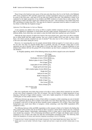 cobber Pack: U PL: CWE1 [E] Processed: [03-01-2012 16:31] Job: 015231 Unit: PG03
Ev 60 Science and Technology Committee: Evidence
Those living in the South are more aware of the term units than those who live in the North or the Midlands
(94% aware compared to 88% and 86% respectively). London respondents stand out as especially unlikely to
be aware of the term units—only half (51%) say they have heard of this term. This difference is likely to be
explained by the higher proportion of non drinkers and BME residents in London than in other regions. The
gap between London and other regions has widened since last year—with awareness in the South rising from
89% and falling in London from 64%. This may also be linked to a persistent trend for adults in London to be
less likely to drink than the England average.39
Applying Unit Measures to Actual Drinks
A new question was added to the survey in 2010, to explore whether awareness of units as a concept was
able to be applied by respondents to actual drinks that they might consume. Respondents were given a list of
different drinks, from which they were asked to select the drink which best matched one unit of alcohol.
Although the large majority of adults have heard of the term alcohol units, many fewer are able to translate
this to actual drinks that they might consume. Just over a third of adults (38%) were able to select a drink
from a list which correctly contained one unit of alcohol,40
this only rises to 42% in those who were aware
of the term units before taking the survey.
However, it is reassuring that very few people selected drinks which are equal to 2 or more units as a proxy
for one unit—less than 1% selected double shots or cocktails, and only 3% thought a large glass of wine
represents one unit of alcohol. One in eight adults (13%) say they didn’t know—a greater proportion of non
drinkers than drinkers fall into this group (19% of non drinkers say don’t know compared to 4% of increasing
risk drinkers).
% TotaL
30%
21%
8%
8%
3%
3%
3%
2%
1%
1%
1%
1%
13%
3%
Half pint of Lager
Small glass of wine (125ml)
Medium glass of wine (175ml)
Pint of lager
Large glass of wine (250ml)
Single spririt and mixer
Half a medium glass of wine (90ml)
Single shot
Half pint of cider
Bottle of alcopop
Pint of bitter
Bottle of lager
Don’t know
None of these
Base: All adults (4,164)
Ipsos MORI
Q. Roughly speaking, which of the following drinks do you think is equal to one unit of alcohol?
Men were signiﬁcantly more likely than women to be able to select a drink which contained one unit (46%
of men were correct compared to only 30% of women). This may be linked to a higher proportion of men
choosing a half pint of lager (which contains 1 unit) and a higher proportion of women choosing a small
(125ml) glass of wine (which contains 1.5 units).
Differences between age groups in terms of their ability to recognise a drink containing one unit of alcohol
were not signiﬁcant. However, those in higher social grades were more likely than those in lower social grades
to recognise a unit (42% of ABs got the proxy measure correct compared to 33% of DEs). Those from white
backgrounds were much more likely to recognise a drink containing a unit than BME respondents (40%
compared to 16%).
The difference between white and BME respondents on this measure is likely to be linked to the ﬁnding that
only a quarter (24%) of those who do not drink are able to recognise a drink which contains one unit, compared
to 46% of regular drinkers. Interestingly, understanding of how to relate units to actual drinks increases the
more alcohol one consumes—52% of increasing risk drinkers and 58% of higher risk drinkers select correctly
compared to 41% of those who drink less than the recommended consumption limits. The following chart
shows the breakdown of correct and incorrect responses according to level of drinking.
39
London key facts: Alcohol consumption and its health consequences, The London Health Observatory Report, May 2010
40
Drinks equal to one unit include: a half pint of lager, a single spirit and mixer, a single shot, and half a medium glass of wine
(90ml).
 