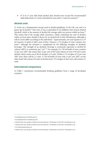 Alcohol guidelines 9
• If 15 to 17 year olds drink alcohol, they should never exceed the recommended
adult daily limits (3-4 units of alcohol for men and 2-3 units for women).18
Alcohol units
11. Units are a fundamental concept used in alcohol guidelines. In the UK, one unit is 8
grams (g) of alcohol.19
One unit, or 8 g, is equivalent to 10 millilitres (ml) of pure ethanol
(alcohol), which is the amount of alcohol the average adult can process within an hour.20
This means that if the average adult consumes a drink containing one unit of alcohol,
within an hour there should in theory be no alcohol left in their bloodstream, although it
will of course differ according to the individual.21
Approximately, one unit equates to a 25
ml measure of spirit or half a pint of beer, whereas a 175 ml glass of wine contains two
units,22
although the situation is complicated by the differing strengths of alcoholic
beverages. The strength of an alcoholic beverage is commonly expressed as alcohol by
volume (ABV) or sometimes just “vol.”.23
For example, if a 750 ml bottle of wine contains
12 per cent ABV, this means that 12 per cent of the total volume of wine (750 ml) is pure
alcohol, which works out to 90 ml alcohol, or 9 units. Within a 175 ml glass of 12 per cent
ABV wine, there will be 2.1 units. A 750 ml bottle of wine with 13 per cent ABV, on the
other hand will contain 9.8 units of alcohol and a 175 ml glass of that wine will contain 2.3
units.
International comparisons
12. Table 1 summarises recommended drinking guidelines from a range of developed
countries.
18
Ev 28 [Department of Health] para 9
19
Ev 30 [Department of Health] para 28
20
Alcohol Units: your guide to alcohol units and measures”, Drinkaware, 25 Oct 2011, Drinkaware.co.uk
21
Alcohol Units: your guide to alcohol units and measures”, Drinkaware, 25 Oct 2011, Drinkaware.co.uk
22
Ev 55 [Drinkaware] para 2.6
23
Alcohol Units: your guide to alcohol units and measures”, Drinkaware, 25 Oct 2011, Drinkaware.co.uk
 