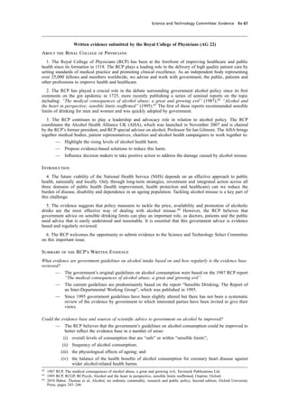 cobber Pack: U PL: CWE1 [O] Processed: [03-01-2012 16:31] Job: 015231 Unit: PG03
Science and Technology Committee: Evidence Ev 67
Written evidence submitted by the Royal College of Physicians (AG 22)
About the Royal College of Physicians
1. The Royal College of Physicians (RCP) has been at the forefront of improving healthcare and public
health since its formation in 1518. The RCP plays a leading role in the delivery of high quality patient care by
setting standards of medical practice and promoting clinical excellence. As an independent body representing
over 25,000 fellows and members worldwide, we advise and work with government, the public, patients and
other professions to improve health and healthcare.
2. The RCP has played a crucial role in the debate surrounding government alcohol policy since its ﬁrst
comments on the gin epidemic in 1725, more recently publishing a series of seminal reports on the topic
including: “The medical consequences of alcohol abuse; a great and growing evil” (1987),42
“Alcohol and
the heart in perspective; sensible limits reafﬁrmed” (1995).43
The ﬁrst of these reports recommended sensible
limits of drinking for men and women and was quickly adopted by government.
3. The RCP continues to play a leadership and advocacy role in relation to alcohol policy. The RCP
coordinates the Alcohol Health Alliance UK (AHA), which was launched in November 2007 and is chaired
by the RCP’s former president, and RCP special advisor on alcohol, Professor Sir Ian Gilmore. The AHA brings
together medical bodies, patient representatives, charities and alcohol health campaigners to work together to:
— Highlight the rising levels of alcohol health harm.
— Propose evidence-based solutions to reduce this harm.
— Inﬂuence decision makers to take positive action to address the damage caused by alcohol misuse.
Introduction
4. The future viability of the National Health Service (NHS) depends on an effective approach to public
health, nationally and locally. Only through long-term strategies, investment and integrated action across all
three domains of public health (health improvement, health protection and healthcare) can we reduce the
burden of disease, disability and dependence in an ageing population. Tackling alcohol misuse is a key part of
this challenge.
5. The evidence suggests that policy measures to tackle the price, availability and promotion of alcoholic
drinks are the most effective way of dealing with alcohol misuse.44
However, the RCP believes that
government advice on sensible drinking limits can play an important role, as doctors, patients and the public
need advice that is easily understood and reasonable. It is essential that this government advice is evidence
based and regularly reviewed.
6. The RCP welcomes the opportunity to submit evidence to the Science and Technology Select Committee
on this important issue.
Summary of the RCP’s Written Evidence
What evidence are government guidelines on alcohol intake based on and how regularly is the evidence base
reviewed?
— The government’s original guidelines on alcohol consumption were based on the 1987 RCP report
“The medical consequences of alcohol abuse; a great and growing evil”.
— The current guidelines are predominantly based on the report “Sensible Drinking; The Report of
an Inter-Departmental Working Group”, which was published in 1995.
— Since 1995 government guidelines have been slightly altered but there has not been a systematic
review of the evidence by government to which interested parties have been invited to give their
views.
Could the evidence base and sources of scientiﬁc advice to government on alcohol be improved?
— The RCP believes that the government’s guidelines on alcohol consumption could be improved to
better reﬂect the evidence base in a number of areas:
(i) overall levels of consumption that are “safe” or within “sensible limits”;
(ii) frequency of alcohol consumption;
(iii) the physiological effects of ageing; and
(iv) the balance of the health beneﬁts of alcohol consumption for coronary heart disease against
wider alcohol-related health harms.
42
1987 RCP, The medical consequences of alcohol abuse, a great and growing evil, Tavistock Publications Ltd.
43
1995 RCP, RCGP, RCPsych, Alcohol and the heart in perspective, sensible limits reafﬁrmed, Oxprint, Oxford.
44
2010 Babor, Thomas et al, Alcohol, no ordinary commodity; research and public policy, Second edition, Oxford University
Press, pages 243–246.
 
