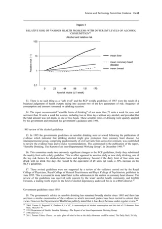 cobber Pack: U PL: CWE1 [O] Processed: [03-01-2012 16:31] Job: 015231 Unit: PG03
Science and Technology Committee: Evidence Ev 69
Figure 1
RELATIVE RISK OF VARIOUS HEALTH PROBLEMS WITH DIFFERENT LEVELS OF ALCOHOL
CONSUMPTION45
Alcohol and relative risk
0.1
1
10
100
0 22 44 88 131 175
Alcohol intake (cl / week)
Relativerisk(-1)
mean liver
mean coronary heart
disease
mean breast
13. There is no such thing as a “safe level” and the RCP weekly guidelines of 1987 were the result of a
balanced judgement of health experts taking into account two of the key parameters of risk: frequency of
consumption and amount consumed on drinking occasion.
14. The report recommended “sensible limits of drinking” of not more than 21 units a week for men, and
not more than 14 units a week for women, including two or three days without any alcohol, and provided that
the total amount was not drunk in one or two bouts. These sensible limits of drinking were quickly adopted
by the government and remained the government’s guidance until 1995.
1995 review of the alcohol guidelines
15. In 1995 the governments guidelines on sensible drinking were reviewed following the publication of
evidence which indicated that drinking alcohol might give protection from coronary heart disease. An
interdepartmental group, comprising predominantly of civil servants from across Government, was established
to review the evidence base and to make recommendations. This culminated in the publication of the report,
“Sensible Drinking, The Report of an Inter-Departmental Working Group”, in December 1995.46
16. This committee made two extremely signiﬁcant changes to the RCP guidelines, ﬁrstly they substituted
the weekly limit with a daily guideline. This in affect appeared to sanction daily or near daily drinking, one of
the key risk factors for alcohol-related harm and dependency. Second if the daily limit of four units was
drunk with no drink free days this would be the equivalent of 28 units per week, a 30% increase on the
RCP’s guidelines.
17. These revised guidelines were not supported by a review of the evidence carried out by the Royal
College of Physicians, Royal College of General Practitioners and Royal College of Psychiatrists, published in
June 1995. This is covered in more detail later in this submission in the section on coronary heart disease. The
review of the guidelines was received with concern by the wider alcohol health community, and Grifﬁth
Edwards, a leading world expert in the ﬁeld of alcohol dependency addressed this is in a BMJ editorial.47
Government guidelines since 1995
18. The government’s advice on sensible drinking has remained broadly similar since 1995 and there has
not been a similar examination of the evidence to which interested parties have been invited to submit their
views. However the Department of Health has publicly stated that it does keep the issue under regular review.48
45
2004, Corrao G, Bagnardi V, Zambon A, La VC, A meta-analysis of alcohol consumption and the risk of 15 diseases. Prev
Med, 38(5):613–9.
46
1995 Department of Health, Sensible Drinking—The Report of an Inter-Departmental Working Group.
47
1996 BMJ 312 : 1
48
2011, Tamara Cohen, Cheers... an extra glass of wine is ﬁne as the daily allowance could be raised, The Daily Mail, 26 July.
 