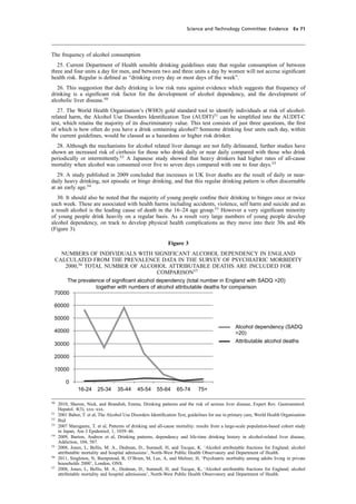 cobber Pack: U PL: CWE1 [O] Processed: [03-01-2012 16:31] Job: 015231 Unit: PG03
Science and Technology Committee: Evidence Ev 71
The frequency of alcohol consumption
25. Current Department of Health sensible drinking guidelines state that regular consumption of between
three and four units a day for men, and between two and three units a day by women will not accrue signiﬁcant
health risk. Regular is deﬁned as “drinking every day or most days of the week”.
26. This suggestion that daily drinking is low risk runs against evidence which suggests that frequency of
drinking is a signiﬁcant risk factor for the development of alcohol dependency, and the development of
alcoholic liver disease.50
27. The World Health Organisation’s (WHO) gold standard tool to identify individuals at risk of alcohol-
related harm, the Alcohol Use Disorders Identiﬁcation Test (AUDIT)51
can be simpliﬁed into the AUDIT-C
test, which retains the majority of its discriminatory value. This test consists of just three questions, the ﬁrst
of which is how often do you have a drink containing alcohol? Someone drinking four units each day, within
the current guidelines, would be classed as a hazardous or higher risk drinker.
28. Although the mechanisms for alcohol related liver damage are not fully delineated, further studies have
shown an increased risk of cirrhosis for those who drink daily or near daily compared with those who drink
periodically or intermittently.52
A Japanese study showed that heavy drinkers had higher rates of all-cause
mortality when alcohol was consumed over ﬁve to seven days compared with one to four days.53
29. A study published in 2009 concluded that increases in UK liver deaths are the result of daily or near-
daily heavy drinking, not episodic or binge drinking, and that this regular drinking pattern is often discernable
at an early age.54
30. It should also be noted that the majority of young people conﬁne their drinking to binges once or twice
each week. These are associated with health harms including accidents, violence, self harm and suicide and as
a result alcohol is the leading cause of death in the 16–24 age group.55
However a very signiﬁcant minority
of young people drink heavily on a regular basis. As a result very large numbers of young people develop
alcohol dependency, on track to develop physical health complications as they move into their 30s and 40s
(Figure 3).
Figure 3
NUMBERS OF INDIVIDUALS WITH SIGNIFICANT ALCOHOL DEPENDENCY IN ENGLAND
CALCULATED FROM THE PREVALENCE DATA IN THE SURVEY OF PSYCHIATRIC MORBIDITY
2000,56
TOTAL NUMBER OF ALCOHOL ATTRIBUTABLE DEATHS ARE INCLUDED FOR
COMPARISON57
The prevalence of significant alcohol dependency (total number in England with SADQ >20)
together with numbers of alcohol attributable deaths for comparison
0
10000
20000
30000
40000
50000
60000
70000
16-24 25-34 35-44 45-54 55-64 65-74 75+
Alcohol dependency (SADQ
>20)
Attributable alcohol deaths
50
2010, Sheron, Nick, and Brandish, Emma, Drinking patterns and the risk of serious liver disease, Expert Rev. Gastroenterol.
Hepatol. 4(3), xxx–xxx.
51
2001 Babor, T. et al, The Alcohol Use Disorders Identiﬁcation Test, guidelines for use in primary care, World Health Organisation
52
Ibid
53
2007 Marugame, T. et al, Patterns of drinking and all-cause mortality: results from a large-scale population-based cohort study
in Japan, Am J Epidemiol, 1, 1039–46.
54
2009, Burton, Andrew et al, Drinking patterns, dependency and life-time drinking history in alcohol-related liver disease,
Addiction, 104, 587.
55
2008, Jones, L, Bellis, M. A., Dedman, D., Sumnall, H, and Tocque, K. ‘Alcohol attributable fractions for England; alcohol
attributable mortality and hospital admissions’, North-West Public Health Observatory and Department of Health.
56
2011, Singleton, N, Bumpstead, R, O’Brien, M, Lee, A, and Meltzer, H, ‘Psychiatric morbidity among adults living in private
households 2000’, London, ONS.
57
2008, Jones, L, Bellis, M. A., Dedman, D., Sumnall, H, and Tocque, K, ‘Alcohol attributable fractions for England; alcohol
attributable mortality and hospital admissions’, North-West Public Health Observatory and Department of Health.
 