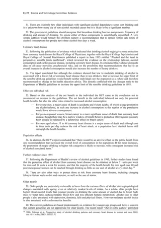 cobber Pack: U PL: CWE1 [E] Processed: [03-01-2012 16:31] Job: 015231 Unit: PG03
Ev 72 Science and Technology Committee: Evidence
31. There are relatively few older individuals with signiﬁcant alcohol dependency: some stop drinking and
it is unknown how many die of non-alcohol recorded causes but it is likely to be a signiﬁcant number.
32. The government guidelines should recognise that hazardous drinking has two components: frequency of
drinking and amount of drinking. To ignore either of these components is scientiﬁcally unjustiﬁed. A very
simple addition would remedy this problem namely a recommendation that to remain within safe limits of
alcohol consumption that people have three alcohol-free days a week.
Coronary heart disease
33. Following the publication of evidence which indicated that drinking alcohol might give some protection
from coronary heart disease the Royal College of Physicians, together with the Royal College Psychiatrists and
Royal College of General Practitioners published a report in June 1995 entitled “Alcohol and the heart in
perspective; sensible limits reafﬁrmed”, which reviewed the evidence on the relationship between alcohol
consumption and cardiovascular disease, including coronary heart disease. It considered this evidence alongside
data on all-cause mortality, psychosocial risks, and on the possibility that recommendations that led to an
overall increase in alcohol consumption would also increase the number of heavy drinkers.
34. The report concluded that although the evidence showed that low to moderate drinking of alcohol is
associated with a lower risk of coronary heart disease than in non drinkers, that to increase the upper limit of
the sensible drinking guidelines would beneﬁt neither individuals nor the population as a whole and therefore
recommended no change in the health education advice. This directly conﬂicted with the changes made to the
Department of Health guidelines to increase the upper limit of the sensible drinking guidelines in 1995.
Effect on individual risk
35. Based on this analysis of the net beneﬁt to the individual the RCP came to the conclusion not to
recommend an increase in the guidelines. The net beneﬁt to the individual balanced not only the potential
health beneﬁts but also the other risks related to increased alcohol consumption:
— For young men, a major cause of death is accidents and violent deaths, of which a large proportion
are alcohol-related, as such any increase in alcohol consumption in this section of the population
would have adverse consequences.
— For premenopausal women, breast cancer is a more signiﬁcant cause of death than coronary heart
disease, though there may be a narrow window of beneﬁt before a protective effect against coronary
heart disease is balanced by a deleterious effect on breast cancer.
— For men aged above 55 to 60 coronary heart disease is a major cause of death and although one
to three units per day reduces the risk of heart attack, at a population level alcohol harms still
outweigh the health beneﬁts.
Population effects
36. In addition, the RCP’s report concluded that “there would be an adverse effect on the public health from
any recommendation that increased the overall level of consumption in the population. If the mean increases,
the proportion of people drinking in higher risk categories is likely to increase, with consequent increased risk
of alcohol associated harm.”
Further evidence since 1995
37. Following the Department of Health’s review of alcohol guidelines in 1995, further studies have found
that the protective effect of alcohol from coronary heart disease can be obtained at below 21 units per week
for men and 14 units a week for women, and that the majority of the health beneﬁt for men aged over 40 and
post menopausal women can be reached through drinking as little as one unit of alcohol every other day.58
38. There are also other ways to protect those at risk from coronary heart disease, including changing
lifestyle factors such as diet and exercise, as well as the use of statins.
Older people
39. Older people are particularly vulnerable to harm from the various effects of alcohol due to physiological
changes associated with ageing, even at relatively modest levels of intake. As a whole, older people have
higher blood alcohol levels than younger people on drinking the same amount of alcohol due to lower body
mass to water ratio, reduced hepatic blood ﬂow and less efﬁcient hepatic metabolism. Alcohol use in older
people is also associated with depression, dementia, falls and physical illness. However moderate alcohol intake
is also associated with cardiovascular beneﬁts.
40. The current guidelines are based predominantly on evidence for younger age groups and there is concern
that current guidelines are not appropriate for older people. The recent report “Our invisible addicts” published
58
2006, Tolstrup et al, Prospective study of alcohol drinking patterns and coronary heart disease in women and men, BMJ,
doi:10.1136/bmj.38831.503113.7C
 