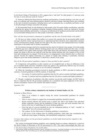 cobber Pack: U PL: CWE1 [O] Processed: [03-01-2012 16:31] Job: 015231 Unit: PG03
Science and Technology Committee: Evidence Ev 73
by the Royal College of Psychiatrists in 2011, suggests that a “safe limit” for older people is 11 units per week
for men, or seven units per week for women.59
41. However, deﬁning the barrier between moderate and hazardous or harmful drinking is not clear cut, and
there is no arbitrary age when drinking patterns should be advised to change. Individual factors also contribute
to the risks of alcohol consumption, including factors such as medication use, co-morbidity and frailty, as well
as the physiological changes associated with ageing.
42. Recommended limits for safe drinking by older people in the UK require further consideration, especially
considering the ageing UK population alongside changing drinking patterns, which are expected to increase
alcohol-related morbidity and mortality. A consensus on information for healthcare professionals and the public
on recommended drinking limits for older people would help to address this.
How well does the government communicate its guidelines and the risks of alcohol intake to the public?
43. We have no robust evidence that enables us to answer this question but all government public health
messages should be clearly expressed and easy to understand and there should be clear, independent evaluation
of any communications strategy. People have the right to the clear concise and widespread provision of public
information of the health risks of alcohol consumption.
44. Government messages need to be consistent and also need to be tailored to key groups. Given that people
of different ages have markedly different drinking patterns and very different health and other risks, it would
seem sensible to have public health messages which reﬂect these risks and lifestyles. Recommending to young
people who drink to oblivion one night per week that they should substitute this with a pattern of two to four
units daily drinking has two dangers. First the advice is so inappropriate to their lifestyles that it is effectively
ignored. Second, the implied sanctioning of a pattern of regular daily drinking is potentially extremely
dangerous given that alcohol dependence is effectively a disease of the young.
How do the UK government’s guidelines compare to those provided in other countries?
45. Comparisons with guidelines in other countries are not straightforward, as there are differences in the
size of standard drinks and units. Guidelines which may appear to be signiﬁcantly different may not actually
be so when standardised into a measure so as to be directly comparable.
46. When the Australian government reviewed its alcohol guidelines in 2009 it provided an analysis and
summary of alcohol guidelines in OECD countries. It found that:
— For women 12 countries had lower guidelines than the UK, and six countries had higher guidelines.
— For men 15 countries had lower guidelines than the UK and six countries had higher guidelines.60
47. Though a comparison of guidelines with other countries can provide useful insights, the RCP believes
that it is important that the UK government guidelines are a considered and expert judgement of the risks of
alcohol consumption, based on the scientiﬁc and medical evidence.
September 2011
Written evidence submitted by the Institute of Alcohol Studies (AG 24)
Summary of Main Points
— There is no evidence to support raising the current recommended guidelines for alcohol
consumption.
— There is some evidence to suggest the recommended guidelines should be lowered.
— Recent research indicates that alcohol poses a greater risk, both to the health of the individual
drinker (especially cancer) and the population at large (eg crime and social disorder) than was
known at the time of establishing the current drinking guidelines.
— Given the lack of a proven threshold for risk, the widespread publicity of “safe”, “sensible” or
“responsible” has to be seriously questioned.
— The evidence for the effectiveness of drinking guidelines is inconclusive.
— A full review of the evidence base for drinking guidelines, which takes into consideration the
health and social impact of drinking, with international comparisons is needed.
(1) Upon what evidence are the government’s guidelines on alcohol intake based and how regularly is this
evidence reviewed?
The current recommended drinking guidelines were originally based on evidence submitted in a report by
the Royal College of Physicians to the UK government in 1987. This report acknowledged that there was
59
2011, Royal College of Psychiatrists, Our invisible addicts.
60
2009 National Health and Medical Research Council, Australian Government, ‘Australian Guidelines to reduce health risks from
drinking alcohol’ http://www.nhmrc.gov.au/_ﬁles_nhmrc/publications/attachments/ds10-alcohol.pdf
 