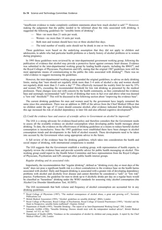 cobber Pack: U PL: CWE1 [E] Processed: [03-01-2012 16:32] Job: 015231 Unit: PG03
Ev 74 Science and Technology Committee: Evidence
“insufﬁcient evidence to make completely conﬁdent statements about how much alcohol is safe”.61
However,
making the judgement that the public needed to be informed about the risks associated with drinking, it
suggested the following guidelines for “sensible limits of drinking”:
— Men—no more than 21 units per week.
— Women—no more than 14 units per week.
— Both men and women should have two or three alcohol-free days.
— The total number of weekly units should not be drunk in one or two bouts.
These guidelines were based on the underlying assumption that they did not apply to children and
adolescents, to adults who had particular health problems or a family history of alcohol problems or to women
during pregnancy.
In 1995 these guidelines were reviewed by an inter-departmental government working group, following the
publication of evidence that alcohol may provide a protective factor against coronary heart disease. Evidence
was submitted to the inter-departmental working group by leading health experts, including the BMA62
, and
the Royal Colleges of Physicians, Psychiatrists and GPs, stating that the original 1987 guidelines were still the
most appropriate means of communicating to the public the risks associated with drinking63
. There was no
valid evidence to suggest increasing the guidelines.
However, the inter-departmental working group amended the original guidelines, to advise on daily drinking
limits, stating that “men should not regularly drink more than 3–4 units of alcohol a day and women should
not regularly drink more than 2–3 units a day”.64
This effectively increased the weekly limit for men by 33%
and women 50%, exceeding the recommended threshold for low risk drinking as presented by the medical
profession. These changes were met with concern by the health community, as they contradicted the evidence
base and seemingly recommended “safe” levels of drinking that were in fact over and above what was deemed
a “low risk” threshold.65
This will be discussed in the following section about “improving the evidence base”.
The current drinking guidelines for men and women used by the government have largely remained the
same since this amendment. There was an addition in 2009 of the advice from the Chief Medical Ofﬁcer that
no children under the age of 15 years should consume alcohol, after evidence indicated that drinking before
this age increased the risk of alcohol dependency in later life and also affected cognitive development66
.
(2) Could the evidence base and sources of scientiﬁc advice to Government on alcohol be improved?
The IAS is a strong advocate for evidence-based policy and therefore considers that the Government needs
to assess all the available evidence on alcohol consumption when developing public health messages about
drinking. To date, the evidence on the effectiveness of drinking guidelines as a means to reduce harmful alcohol
consumption is inconclusive. Since the 1995 guidelines were established there have been changes in alcohol
consumption trends and developments in the ﬁeld of alcohol research. These developments need to be taken
into account by the Government when using appropriate advice in the future.
A full review of the evidence base for drinking guidelines, which takes into consideration the health and
social impact of drinking, with international comparisons is needed.
The IAS suggests that the Government establish a working group, with representation of health experts, to
regularly review the evidence base and provide scientiﬁc advice for public health messaging on alcohol. This
working group could report to the Health Select Committee and have representation from the Royal Colleges
of Physicians, Psychiatrists and GPs amongst other public health interest groups.
Regular drinking and its associated risks:
Importantly, the recommendation that “regular drinking”, deﬁned as “drinking every day or most days of the
week” does not pose a signiﬁcant health risk is a direct contradiction to the evidence base on the health harms
associated with alcohol. Daily and frequent drinking is associated with a greater risk of developing dependency
problems with alcohol and alcoholic liver disease and cannot therefore be considered a “safe” or “low risk”
practice. Furthermore, the guideline for men to drink up to 4 alcoholic drinks per day on a regular basis would
be classiﬁed as “hazardous” drinking under the WHO standards for assessing risky alcohol consumption (the
Alcohol Use Disorder Identiﬁcation Test, AUDIT).
The IAS recommends that both volume and frequency of alcohol consumption are accounted for in any
drinking guidelines.
61
Royal College of Physicians (1987), “The medical consequences of alcohol abuse, a great and growing evil”, Tavistock
Publications Ltd
62
British Medical Association (1995), “Alcohol: guidelines on sensible drinking”, BMA, London
63
Royal College of Physicians, Royal College of Psychiatrists, Royal College of General Practitioners (1995), “Alcohol and the
Heart in Perspective, sensible limits reafﬁrmed”, Oxprint, Oxford
64
Department of Health (1995), “Sensible Drinking—The report of an Inter-Departmental Working Group”, DH, London
65
Edwards, Grifﬁth (1996), “Sensible Drinking: Doctors should stick with the independent medical advice”, British Medical
Journal, vol 312, no 7022
66
Department of Health (2009), “Guidance on the consumption of alcohol by children and young people. A report by the Chief
Medical Ofﬁcer”, DH, London
 