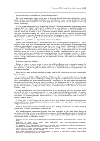cobber Pack: U PL: CWE1 [O] Processed: [03-01-2012 16:32] Job: 015231 Unit: PG03
Science and Technology Committee: Evidence Ev 75
Scope of guidelines—alcohol harm to the individual and society:
The current guidelines are limited in their scope to the risk to the individual drinker of developing chronic
health problems. The risks posed by alcohol both to the individual and society are much broader than this and
need to be taken into consideration when developing any form of guidance with the objective of reducing
alcohol related harm.
A wider perspective provided by the WHO Global Burden of Disease calculations for Disability and Quality
Adjusted Life Years (DALYs and QALYs) would provide a better indicator of alcohol-related harm to
individuals in respect to biological, psychological and social issues. In other words chronic risk should be seen
from the perspective of number of years of disability caused by drinking behaviour. These types of studies
have been undertaken in Sweden and Canada. Acute health and social harms, such as the increased risk of
accidents, should be addressed alongside chronic conditions. Guidance can be taken from the Australian model
of alcohol public health messaging, which is discussed in section 4 of this document.
Effectiveness of guidelines as a major policy to reduce alcohol harm:
There is much debate both in the UK and internationally about the efﬁcacy of drinking guidelines as a policy
to reduce alcohol harm. Many health experts have raised concerns about the prioritisation of drinking guidelines
and public health education programmes over and above more proven effective policies such as regulation of
price, availability and promotion.67
Given that the UK Government has placed a large emphasis on drinking
guidelines as a means to “foster a culture of responsible drinking”,68
it is important to note here that whilst
guidelines have a role to play in educating the public and increasing knowledge about the risks of alcohol,
they have not been proven to be effective at changing behaviour. The pharmacological properties of alcohol,
which include loss of inhibitions in the short term and dependence in the long term, make it impractical to
rely on a “nudge” framework of “rational man making informed decisions” about drinking alcohol to effect
behaviour change.
Evidence to change the guidelines:
There is no evidence to support raising the current unit guidelines. Despite media coverage that suggests the
review by the Science & Technology Committee may increase the “healthy alcohol limit”,69
no research has
been published to date that suggests any health beneﬁt will be achieved by regular consumption above the
current unit guidelines.
There has been some evidence published to support lowering the current drinking limits recommended
by Government.
A recent report by the Harvard School of Public Health found that post-menopausal women (average age
58) who were registered nurses from European backgrounds experienced improved health outcomes in older
age if they consumed very modest amounts of alcohol70
. The authors of this study warned against regular
consumption of more that 15g per day amongst women of this demographic, due to the increased risk of
developing breast cancer. This study therefore indicates that the current drinking guidelines of up to 3 units
per day for women (3 x 8g = 24g) may increase the risk of breast cancer and should therefore be reduced to
less than 2 units.
A report published by the Royal College of Psychiatrists in 2011, suggests that older men and women should
be issued with lower drinking guidelines due to a range of physiological changes associated with ageing,
including reduced liver function and also the association of alcohol with dementia, depression and an increased
risk of falls. The report recommended the revised limits for older people of 11 units per week for men and 7
units per week for women.71
A further study in the UK found that any protective factor from drinking alcohol against coronary heart
disease can be reached through drinking as little as one unit of alcohol every other day for men over 40 years
and post-menopausal women.
However, the evidence to suggest thresholds for “low risk” drinking is inconclusive and there is no proof
that any level of alcohol consumption is completely safe.
With regard to chronic consumption of alcohol there is not a threshold at which harm occurs. There is a
curvilinear relationship between harm and alcohol consumption, there being different risk curves for different
outcomes. For example the pattern of chronic diseases such as cirrhosis will be different from the risk data for
other internal organs, including brain damage.
67
Babor, T et al (2010), “Alcohol: No Ordinary Commodity; research and public policy”, second edition, Oxford University Press,
Oxford
68
Department of Health (2011), Public Health Responsibility Deal, http://www.dh.gov.uk/en/Publichealth/
Publichealthresponsibilitydeal/index.htm
69
The Independent (2011), “Healthy alcohol limits likely to be increased” http://www.independent.co.uk/life-style/food-and-drink/
news/healthy-alcohol-limits-likely-to-be-increased-2319904.html 25 July 2011
70
Sun, Q et al (2011), “Alcohol Consumption at Midlife and Successful Ageing in Women: A Prospective Cohort Analysis in the
Nurses’ Health Study”, PLoS Med 8(9): e1001090
71
Royal College of Psychiatrists (2011), “Our invisible addicts. First Report of the Older Persons” Substance Misuse Working
Group of the Royal College of Psychiatrists, London
 