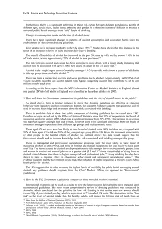 cobber Pack: U PL: CWE1 [E] Processed: [03-01-2012 16:32] Job: 015231 Unit: PG03
Ev 76 Science and Technology Committee: Evidence
Furthermore, there is a signiﬁcant difference in these risk curves between different populations, people of
different ages, social class, health status, ethnicity and gender. It is therefore extremely difﬁcult to produce a
universal public health message about “safe” levels of drinking.
Change in consumption trends and the rise of alcohol harm:
There have been signiﬁcant changes in patterns of alcohol consumption and associated harms since the
establishment of the current drinking guidelines.
Liver deaths have increased markedly in the UK since 1995.72
Studies have shown that this increase is the
result of an increase in levels of daily and near daily heavy drinking.
The overall affordability of alcohol has increased in the past 20 years by 44% and by around 130% in the
off trade sector, where approximately 70% of alcohol is now purchased.73
The link between alcohol and cancer has been explored in more detail, with a recent study indicating that
alcohol may be associated with up to 13,000 new cases of cancer in the UK each year.74
Alcohol is the single largest cause of mortality amongst 15–24 year olds, with almost a quarter of all deaths
in this age group associated with alcohol.75
There has been a marked rise in crime and social problems due to alcohol. Approximately half (50%) of all
violent incidents recorded are alcohol related with ﬁgures suggesting alcohol may contribute to up to one
million assaults each year.
According to the latest report from the NHS Information Centre on Alcohol Statistics in England, almost
one quarter (24%) of all adults in England were classiﬁed as hazardous drinkers in 2007.
3. How well does the Government communicate its guidelines and the risks of alcohol intake to the public?
As stated above, there is limited evidence to show that drinking guidelines are effective at changing
behaviour with regards to alcohol consumption. Rather, the available evidence suggests that guidelines can be
used to increase knowledge and awareness about the risks associated with drinking.
There is available data to show that public awareness of drinking guidelines has increased since 1997.
Omnibus surveys carried out by the Ofﬁce of National Statistics show that 90% of respondents had heard of
measuring alcohol in units in 2009, which was a signiﬁcant increase from 79% 1997. This increase in awareness
was reported equally amongst men and women, however there were signiﬁcant differences between levels of
awareness amongst respondents from different age groups and socioeconomic status.
Those aged 65 and over were less likely to have heard of alcohol units: 80% had done so, compared with
96% of those aged 45 to 64 and 88% of the youngest age group (16 to 24). Given the increased vulnerability
of older people to the harmful effects of alcohol (as outlined above) this data would suggest that the
Government should seek to increase knowledge on the risks associated with drinking amongst this group.
Those in managerial and professional occupational groupings were the most likely to have heard of
measuring alcohol in units (96%), and those in routine and manual occupations the least likely to have done
so (87%). The harms caused by alcohol are disproportionately felt amongst lower socioeconomic groups: Men
and women in routine and manual jobs are at a greater risk (3.5 and 5.7 times respectively) of dying from an
alcohol related disease than those in higher managerial and professional jobs.76
Heavy drinking has also been
shown to have a negative effect on educational achievement and subsequent occupational status.77
This
evidence suggests that the Government should make the reduction of health inequalities a priority in any public
health policy for alcohol.
The IAS suggests that in order to ensure the highest levels of credibility for public health messaging around
alcohol, any guidance should originate from the Chief Medical Ofﬁcer (as opposed to “Government”
guidelines).
4. How do the UK Government’s guidelines compare to those provided in other countries?
International examples can be used as a guide to how the latest research developments have impacted upon
recommended guidelines. The most recent comprehensive review of drinking guidelines was conducted in
Australia, which concluded that the guideline for low risk drinking is that neither men nor women should
exceed 20g of pure alcohol per day, which is equivalent to 2.5 standard UK units. The Australians deﬁne “low
risk” as the level of alcohol intake that, for healthy adults, will reduce the lifetime risk of death from an
72
Data from the Ofﬁce of National Statistics (ONS), 2011
73
NHS Information Centre 2011, Statistics on Alcohol, England, 2010
74
Schuzte et al (2011), “Alcohol attributable burden of incidence of cancer in eight European countries based on results from
prospective cohort study”, British Medical Journal, 7 April 2007
75
ONS, 2011
76
ONS, 2011
77
World Health Organisation (2010), Global strategy to reduce the harmful use of alcohol, WHO Geneva
 