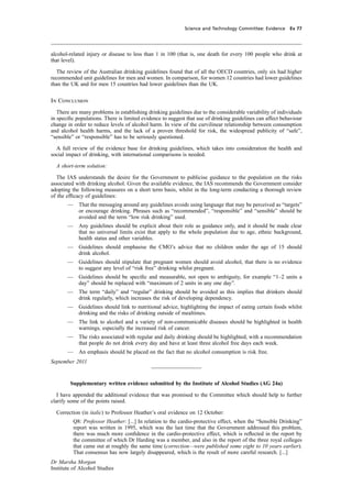 cobber Pack: U PL: CWE1 [O] Processed: [03-01-2012 16:32] Job: 015231 Unit: PG03
Science and Technology Committee: Evidence Ev 77
alcohol-related injury or disease to less than 1 in 100 (that is, one death for every 100 people who drink at
that level).
The review of the Australian drinking guidelines found that of all the OECD countries, only six had higher
recommended unit guidelines for men and women. In comparison, for women 12 countries had lower guidelines
than the UK and for men 15 countries had lower guidelines than the UK.
In Conclusion
There are many problems in establishing drinking guidelines due to the considerable variability of individuals
in speciﬁc populations. There is limited evidence to suggest that use of drinking guidelines can affect behaviour
change in order to reduce levels of alcohol harm. In view of the curvilinear relationship between consumption
and alcohol health harms, and the lack of a proven threshold for risk, the widespread publicity of “safe”,
“sensible” or “responsible” has to be seriously questioned.
A full review of the evidence base for drinking guidelines, which takes into consideration the health and
social impact of drinking, with international comparisons is needed.
A short-term solution:
The IAS understands the desire for the Government to publicise guidance to the population on the risks
associated with drinking alcohol. Given the available evidence, the IAS recommends the Government consider
adopting the following measures on a short term basis, whilst in the long-term conducting a thorough review
of the efﬁcacy of guidelines:
— That the messaging around any guidelines avoids using language that may be perceived as “targets”
or encourage drinking. Phrases such as “recommended”, “responsible” and “sensible” should be
avoided and the term “low risk drinking” used.
— Any guidelines should be explicit about their role as guidance only, and it should be made clear
that no universal limits exist that apply to the whole population due to age, ethnic background,
health status and other variables.
— Guidelines should emphasise the CMO’s advice that no children under the age of 15 should
drink alcohol.
— Guidelines should stipulate that pregnant women should avoid alcohol, that there is no evidence
to suggest any level of “risk free” drinking whilst pregnant.
— Guidelines should be speciﬁc and measurable, not open to ambiguity, for example “1–2 units a
day” should be replaced with “maximum of 2 units in any one day”.
— The term “daily” and “regular” drinking should be avoided as this implies that drinkers should
drink regularly, which increases the risk of developing dependency.
— Guidelines should link to nutritional advice, highlighting the impact of eating certain foods whilst
drinking and the risks of drinking outside of mealtimes.
— The link to alcohol and a variety of non-communicable diseases should be highlighted in health
warnings, especially the increased risk of cancer.
— The risks associated with regular and daily drinking should be highlighted, with a recommendation
that people do not drink every day and have at least three alcohol free days each week.
— An emphasis should be placed on the fact that no alcohol consumption is risk free.
September 2011
Supplementary written evidence submitted by the Institute of Alcohol Studies (AG 24a)
I have appended the additional evidence that was promised to the Committee which should help to further
clarify some of the points raised.
Correction (in italic) to Professor Heather’s oral evidence on 12 October:
Q8: Professor Heather: [...] In relation to the cardio-protective effect, when the “Sensible Drinking”
report was written in 1995, which was the last time that the Government addressed this problem,
there was much more conﬁdence in the cardio-protective effect, which is reﬂected in the report by
the committee of which Dr Harding was a member, and also in the report of the three royal colleges
that came out at roughly the same time (correction—were published some eight to 10 years earlier).
That consensus has now largely disappeared, which is the result of more careful research. [...]
Dr Marsha Morgan
Institute of Alcohol Studies
 