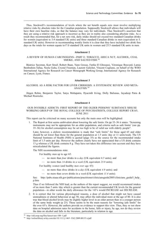 cobber Pack: U PL: CWE1 [O] Processed: [03-01-2012 16:32] Job: 015231 Unit: PG03
Science and Technology Committee: Evidence Ev 79
Thus, Stockwell’s recommendation of levels where the net beneﬁt equals zero must involve multiplying
relative risks by absolute risks for the Canadian population. Supposedly Stockwell allows that individuals will
have their own baseline risks, so that the balance may vary for individuals. Thus Stockwell’s assertion that
they are using a relative risk approach is incorrect as they are in reality also considering absolute risks. As a
result they recommended that, for a net zero risk, daily intake should not exceed two standard Canadian drinks
for women (equivalent to 3.4 standard UK units) and three standard Canadian drinks in men (equivalent to 5.
standard UK units). However in recommending weekly limits it is clear that they have included two drink free
days as the totals for women equate to17.0 standard UK units in women and 25.5 standard UK units in men.
Attachment 2
A REVIEW OF HUMAN CARCINOGENS—PART E: TOBACCO, ARECA NUT, ALCOHOL, COAL
SMOKE, AND SALTED FISH:78
Béatrice Secretan, Kurt Straif, Robert Baan, Yann Grosse, Fatiha El Ghissassi, Véronique Bouvard, Lamia
Benbrahim-Tallaa, Neela Guha, Crystal Freeman, Laurent Galichet, Vincent Cogliano, on behalf of the WHO
International Agency for Research on Cancer Monograph Working Group, International Agency for Research
on Cancer, Lyon, France.
Attachment 3
ALCOHOL AS A RISK FACTOR FOR LIVER CIRRHOSIS: A SYSTEMATIC REVIEW AND META-
ANALYSIS:79
Jürgen Rehm, Benjamin Taylor, Satya Mohapatra, Hyacinth Irving, Dolly Baliunas, Jayadeep Patra &
Michael Roerecke.
Attachment 4
OUR INVISIBLE ADDICTS: FIRST REPORT OF THE OLDER PERSONS’ SUBSTANCE MISUSE
WORKING GROUP OF THE ROYAL COLLEGE OF PSYCHIATRISTS, COLLEGE REPORT CR165,
JUNE 2011
This report can be criticised on many accounts but only the main ones will be highlighted:
1. The Report at ﬁrst seems ambivalent about lowering the safe limits: On pp 35–36 it states: “Screening
instruments may not be appropriate for an older population, and criteria such as safe limits’ (see pp.
35–36) for alcohol consumption may be set too high to be of valid use with elderly people”.
Later, however, a deﬁnite recommendation is made that “safe limits” for those aged 65 and older
should be set lower than those for the general population at 1.5 units /day or 11 units/week. The US
National Institutes of Health (NIH) is quoted (page 35) as the source for the recommended intake
limit of 1.5 units per day. However the authors clearly have not appreciated that a US drink contains
13 g whereas a UK drink contains 8 g. They have not taken this difference into account and they have
miscalculated the ﬁgures.
The NIH recommendations state:
For healthy men up to age 65:
— no more than four drinks in a day (UK equivalent 6.5 units); and
— no more than 14 drinks in a week (UK equivalent 23.0 units).
For healthy women (and healthy men over age 65):
— no more than three drinks in a day (UK equivalent 4.9 units); and
— no more than seven drinks in a week (UK equivalent 11.4 units).
See: http://pubs.niaaa.nih.gov/publications/practitioner/cliniciansguide2005/clinicians_guide5_help_
p.htm
Thus if we followed the NIH lead, as the authors of the report suggest, we would recommend intakes
of no more than 5 units /day which is greater than the current recommended UK levels for the general
population—in other words the daily allowance for the >65’s would INCREASE not DECREASE.
2. It is correct that for various physiological reasons, a dose of alcohol that might not have caused
unsteadiness or altered behaviour at age 50, may affect the individual more at the age of 80. It is also
true that blood alcohol levels may be slightly higher level in an older person than in a younger person
of the same body weight (p 23). These seems to be the main reasons for “lowering safe limits” for
the over 65’s. However, the authors provide no evidence to support this view. Thus, they so not show
data on hospital admission rates for accidents in the home, falls or injury, by age, nor do they review
the data on alcohol and falls in the literature, particularly in relation to age.
78
http://old.ensp.org/ﬁles/lancet-iarc-100–1.pdf
79
http://onlinelibrary.wiley.com/doi/10.1111/j.1465–3362.2009.00153.x/pdf
 