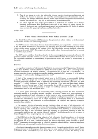 cobber Pack: U PL: CWE1 [E] Processed: [03-01-2012 16:32] Job: 015231 Unit: PG03
Ev 80 Science and Technology Committee: Evidence
3. They do not attempt to review the relationship between cognitive impairment and dementia and
alcohol. The literature is extensive and somewhat complicated because of confounders such as
sociability, diet, lifestyle and income. However there is some evidence to suggest that individuals who
consume one to four drinks a day may be at lower risk of developing dementia.
4. The authors imply that many people aged over 65 are on medications and are frail. This is clearly a
substantial generalisation. Most medications widely used in the elderly—eg statins, calcium and
vitamin D supplements and even hypoglycaemic agents have no interaction with alcohol. In addition
many people in this age group live happy, useful and active lives.
October 2011
Written evidence submitted by the British Medical Association (AG 27)
The British Medical Association (BMA) welcomes the opportunity to submit evidence to the Committee’s
inquiry on the evidence base for alcohol guidelines.
The BMA has looked extensively at the issue of alcohol-related harm, and has published a number of reports
in this area, which includes Under the inﬂuence—the damaging effect of alcohol marketing on young people
(2009), Alcohol misuse: tackling the UK epidemic (2008) and Fetal alcohol spectrum disorders: a guide for
healthcare professionals (2007). These reports have been used to inform this submission, and can be accessed
at www.bma.org.uk/alcohol.
The BMA has not considered the evidence base for the Government’s guidelines on alcohol, or how the UK
guidelines compare with other countries. As such, our submission focuses on the BMA’s policies in relation to
the Government’s approach to communicating its guidelines on alcohol and the risks of alcohol intake to
the public.
Evidence
1. A signiﬁcant proportion of individuals in the UK drink above recommended UK guidelines. Most recent
ﬁgures from the Ofﬁce for National Statistics (ONS) show that in 2009, 22% of those consuming alcohol
exceeded recommended UK drinking guidelines.1
This equates to 26% of males and 18% of females.2
The
greatest proportion of men exceeding recommended drinking guidelines in 2009 were aged 45 to 64, whereas
women aged 16 to 24 exceeded drinking guidelines the most.3
2. Much of the strategy to reduce alcohol related harm in the UK focuses on recommended drinking
guidelines. While most people are aware of the existence of recommended drinking guidelines, few can
accurately recall them, understand them, or appreciate the relationship between units, glass sizes and drink
strengths.4,5,6,7,8
A 2009 ONS survey of adults in the UK, found that 75% of adults had heard of daily drinking
guidelines, however, having heard of daily recommended levels did not necessarily mean that people
understood what they were.9
The percentage of people who said they had heard of, but did not know the
recommended limits in 2009, was around 30%.10
3. To ensure greater knowledge and understanding of UK drinking guidelines, the BMA recommends
mandatory labelling of all alcoholic beverage containers. We believe it should be a legal requirement to
prominently display on all labels information on alcohol content in units, recommended daily UK guidelines
for alcohol consumption, and a warning message advising that exceeding these guidelines may cause the
individual and others harm. It should also be a legal requirement to prominently display at all points where
alcoholic products are for sale information on recommended daily UK guidelines, and a warning message on
exceeding these guidelines.
4. The mandatory labelling of alcoholic beverage containers, along with point of sale information, will
provide a useful method of increasing awareness of recommended drinking guidelines and health warnings, as
well as supporting other alcohol polices that reduce alcohol-related harm. Labelling of alcoholic beverage
containers and point of sale information, should be supported by information resources on what the
recommending guidelines are, and what the effects of “exceeding” these limits can be, as well as sources of
help and support to those recognising they may have a problem.
5. The BMA believes that this labelling and point of sale information should be mandatory, as the existing
self-regulatory approach is ineffective, and has resulted in variable and limited market coverage. 11
Industry
self-regulation has at its heart a conﬂict of interest that does not adequately address individual or public
health.12
Assessments of compliance must be effectively measured and enforced by a genuinely independent
body, with strong and meaningful penalties for non-compliance.
6. In relation to alcohol consumption during pregnancy, there is clear evidence that drinking heavily during
pregnancy impacts on the development of the fetus, and it is as yet unclear whether there are any safe levels
of maternal alcohol consumption.13,14,15,16,17
While there is no conclusive evidence that drinking at the
 