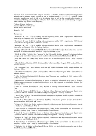 cobber Pack: U PL: CWE1 [O] Processed: [03-01-2012 16:32] Job: 015231 Unit: PG03
Science and Technology Committee: Evidence Ev 81
maximum levels recommended when pregnant is harmful to the fetus, evidence continues to emerge on the
possible risks of prenatal alcohol exposure at low to moderate levels.18,19,20,21,22,23,24,25
Given the current
ambiguity regarding the level of risk to the developing fetus, as well as the reported underestimation or
uncertainty of drinking guidelines by the public, the BMA believes the only safe sensible drinking message is
not to consume any alcohol during pregnancy.
Professor Vivienne Nathanson
Director of Professional Activities
British Medical Association
September 2011
References
1
Robinson S & Lader D (2011). Smoking and drinking among adults, 2009: a report on the 2009 General
lifestyle Survey. Newport: Ofﬁce for National Statistics.
2
Robinson S & Lader D (2011). Smoking and drinking among adults, 2009: a report on the 2009 General
lifestyle Survey. Newport: Ofﬁce for National Statistics.
3
Robinson S & Lader D (2011). Smoking and drinking among adults, 2009: a report on the 2009 General
lifestyle Survey. Newport: Ofﬁce for National Statistics.
4
Hasking P, Shortell C & Machalek M (2005). University students’ knowledge of alcoholic drinks and their
perception of alcohol-related harm. Journal of Drug Education 35: 95–109.
5
Gill F & O’May F (2006). How “sensible” is the UK sensible drinking message? Preliminary ﬁndings
amongst newly matriculated female university students in Scotland. Journal of Public Health 29: 13–6.
6
Plant MA & Plant ML (2006). Binge Britain: alcohol and the national response. Oxford: Oxford University
Press.
7
Ofﬁce for National Statistics (2010). Drinking: adults’ behaviour and knowledge in 2009. London: Ofﬁce for
National Statistics.
8
HM Government (2007). Safe. Sensible. Social: the next steps in the national alcohol strategy. London: The
Stationery Ofﬁce.
9
Ofﬁce for National Statistics (2010). Drinking: adults’ behaviour and knowledge in 2009. London: Ofﬁce for
National Statistics.
10
Ofﬁce for National Statistics (2010). Drinking: adults’ behaviour and knowledge in 2009. London: Ofﬁce
for National Statistics.
11
Department of Health (2010). Consultation on options for improving information on the labels of alcoholic
drinks to support consumers to make healthier choices in the UK—response to consultation. London: The
Stationery Ofﬁce.
12
Babor T, Caetano R, Casswell et al (2003). Alcohol: no ordinary commodity. Oxford: Oxford University
Press.
13
Gray R & Henderson J (2006). Review of the fatal effects of prenatal alcohol exposure. Report to the
Department of Health. Oxford: National Perinatal Epidemiology Unit, University of Oxford.
14
Welch-Carre E (2005). The neurodevelopmental consequences of prenatal alcohol exposure. Advances in
Neonatal Care 5: 217–29
15
Sokol R J, Delaney-Black V & Nordstrom B (2003). Fetal alcohol spectrum disorder. Journal of the
American Medical Association 290: 2996–9.
16
O’leary C M (2004). Feta alcohol syndrome: diagnosis, epidemiology, and developmental outcomes. Journal
of Paediatrics and Child Health 40: 2–7.
17
Royal College of Obstetricians and Gynaecologists (2006). alcohol consumption and the outcomes of
pregnancy, London: Royal College of Obstetricians and Gynaecologists.
18
Gray R & Henderson J (2006). Review of the fatal effects of prenatal alcohol exposure. Report to the
Department of Health. Oxford: National Perinatal Epidemiology Unit, University of Oxford.
19
O’leary C M (2004). Feta alcohol syndrome: diagnosis, epidemiology, and developmental outcomes. Journal
of Paediatrics and Child Health 40: 2–7.
20
Royal College of Obstetricians and Gynaecologists (2006). alcohol consumption and the outcomes of
pregnancy, London: Royal College of Obstetricians and Gynaecologists.
21
Mukherjee R A S, Hollins S, Abou-Saleh M T et al (2005). Low level alcohol consumption and the fetus.
British Medical Journal. 330: 375–6.
 