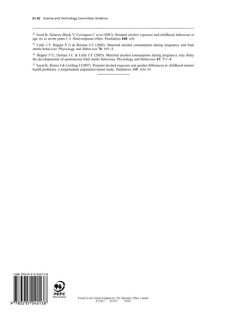 cobber Pack: U PL: CWE1 [E] Processed: [03-01-2012 16:32] Job: 015231 Unit: PG03
Ev 82 Science and Technology Committee: Evidence
22
Sood B, Delaney-Black V, Covington C et al (2001). Prenatal alcohol exposure and childhood behaviour at
age six to seven years L I. Dose-response effect. Paediatrics 108: e34
23
Little J F, Hepper P G & Dornan J C (2002). Maternal alcohol consumption during pregnancy and fetal
startle behaviour. Physiology and Behaviour 76: 691–4.
24
Hepper P G, Dornan J C & Little J F (2005). Maternal alcohol consumption during pregnancy may delay
the developmental of spontaneous fetal startle behaviour. Physiology and Behaviour 83: 711–4.
25
Sayal K, Heron J & Golding J (2007). Prenatal alcohol exposure and gender differences in childhood mental
health problems: a longtitudinal population-based study. Paediatrics 119: 426–34.
Printed in the United Kingdom by The Stationery Ofﬁce Limited
01/2012 015231 19585
 