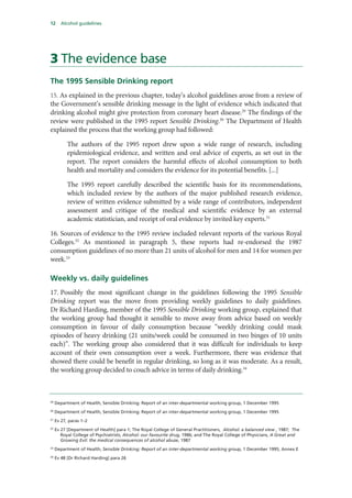 12 Alcohol guidelines
3 The evidence base
The 1995 Sensible Drinking report
15. As explained in the previous chapter, today’s alcohol guidelines arose from a review of
the Government’s sensible drinking message in the light of evidence which indicated that
drinking alcohol might give protection from coronary heart disease.29
The findings of the
review were published in the 1995 report Sensible Drinking.30
The Department of Health
explained the process that the working group had followed:
The authors of the 1995 report drew upon a wide range of research, including
epidemiological evidence, and written and oral advice of experts, as set out in the
report. The report considers the harmful effects of alcohol consumption to both
health and mortality and considers the evidence for its potential benefits. [...]
The 1995 report carefully described the scientific basis for its recommendations,
which included review by the authors of the major published research evidence,
review of written evidence submitted by a wide range of contributors, independent
assessment and critique of the medical and scientific evidence by an external
academic statistician, and receipt of oral evidence by invited key experts.31
16. Sources of evidence to the 1995 review included relevant reports of the various Royal
Colleges.32
As mentioned in paragraph 5, these reports had re-endorsed the 1987
consumption guidelines of no more than 21 units of alcohol for men and 14 for women per
week.33
Weekly vs. daily guidelines
17. Possibly the most significant change in the guidelines following the 1995 Sensible
Drinking report was the move from providing weekly guidelines to daily guidelines.
Dr Richard Harding, member of the 1995 Sensible Drinking working group, explained that
the working group had thought it sensible to move away from advice based on weekly
consumption in favour of daily consumption because “weekly drinking could mask
episodes of heavy drinking (21 units/week could be consumed in two binges of 10 units
each)”. The working group also considered that it was difficult for individuals to keep
account of their own consumption over a week. Furthermore, there was evidence that
showed there could be benefit in regular drinking, so long as it was moderate. As a result,
the working group decided to couch advice in terms of daily drinking.34
29
Department of Health, Sensible Drinking: Report of an inter-departmental working group, 1 December 1995
30
Department of Health, Sensible Drinking: Report of an inter-departmental working group, 1 December 1995
31
Ev 27, paras 1–2
32
Ev 27 [Department of Health] para 1; The Royal College of General Practitioners, Alcohol: a balanced view , 1987; The
Royal College of Psychiatrists, Alcohol: our favourite drug, 1986; and The Royal College of Physicians, A Great and
Growing Evil: the medical consequences of alcohol abuse, 1987
33
Department of Health, Sensible Drinking: Report of an inter-departmental working group, 1 December 1995, Annex E
34
Ev 48 [Dr Richard Harding] para 26
 