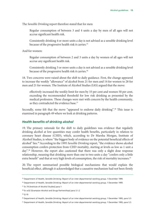 Alcohol guidelines 13
The Sensible Drinking report therefore stated that for men:
Regular consumption of between 3 and 4 units a day by men of all ages will not
accrue significant health risk.
Consistently drinking 4 or more units a day is not advised as a sensible drinking level
because of the progressive health risk it carries.35
And for women:
Regular consumption of between 2 and 3 units a day by women of all ages will not
accrue any significant health risk.
Consistently drinking 3 or more units a day is not advised as a sensible drinking level
because of the progressive health risk it carries.36
18. Two concerns were raised about the shift to daily guidance. First, the change appeared
to increase the weekly “allowance” of alcohol from 21 for men and 14 for women to 28 for
men and 21 for women. The Institute of Alcohol Studies (IAS) argued that the move:
effectively increased the weekly limit for men by 33 per cent and women 50 per cent,
exceeding the recommended threshold for low risk drinking as presented by the
medical profession. These changes were met with concern by the health community,
as they contradicted the evidence base.37
Secondly, some felt that the move “appeared to endorse daily drinking”.38
This issue is
examined in paragraph 49 where we look at drinking patterns.
Health benefits of drinking alcohol
19. The primary rationale for the shift to daily guidelines was evidence that regularly
drinking alcohol at low quantities may confer health benefits, particularly in relation to
coronary heart disease (CHD), which, according to Dr Marsha Morgan, Institute of
Alcohol Studies, is where “the biggest body of evidence on the potential beneficial effects of
alcohol” lies.39
According to the 1995 Sensible Drinking report, “the evidence shows alcohol
consumption confers protection from CHD mortality, starting at levels as low as 1 unit a
day”.40
However, the report also cautioned that there was only a slight dose response
relationship, meaning that drinking more than one to two units a day “confers only a little
extra benefit” and that at very high levels of consumption, the risk of mortality increases.41
20. The report summarised possible biological mechanisms that would explain the
beneficial effect, although it acknowledged that a causative mechanism had not been firmly
35
Department of Health, Sensible Drinking: Report of an inter-departmental working group, 1 December 1995
36
Department of Health, Sensible Drinking: Report of an inter-departmental working group, 1 December 1995
37
Ev 74 [Institute of Alcohol Studies] para 1
38
Ev w32 [Grampian Alcohol and Drugs Partnerships] para 3.1.2
39
Q 10
40
Department of Health, Sensible Drinking: Report of an inter-departmental working group, 1 December 1995, para 5.5
41
Department of Health, Sensible Drinking: Report of an inter-departmental working group, 1 December 1995, para 5.5
 