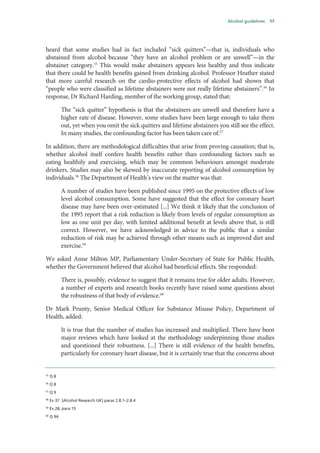 Alcohol guidelines 17
heard that some studies had in fact included “sick quitters”—that is, individuals who
abstained from alcohol because “they have an alcohol problem or are unwell”—in the
abstainer category.55
This would make abstainers appears less healthy and thus indicate
that there could be health benefits gained from drinking alcohol. Professor Heather stated
that more careful research on the cardio-protective effects of alcohol had shown that
“people who were classified as lifetime abstainers were not really lifetime abstainers”.56
In
response, Dr Richard Harding, member of the working group, stated that:
The “sick quitter” hypothesis is that the abstainers are unwell and therefore have a
higher rate of disease. However, some studies have been large enough to take them
out, yet when you omit the sick quitters and lifetime abstainers you still see the effect.
In many studies, the confounding factor has been taken care of.57
In addition, there are methodological difficulties that arise from proving causation; that is,
whether alcohol itself confers health benefits rather than confounding factors such as
eating healthily and exercising, which may be common behaviours amongst moderate
drinkers. Studies may also be skewed by inaccurate reporting of alcohol consumption by
individuals.58
The Department of Health’s view on the matter was that:
A number of studies have been published since 1995 on the protective effects of low
level alcohol consumption. Some have suggested that the effect for coronary heart
disease may have been over-estimated [...] We think it likely that the conclusion of
the 1995 report that a risk reduction is likely from levels of regular consumption as
low as one unit per day, with limited additional benefit at levels above that, is still
correct. However, we have acknowledged in advice to the public that a similar
reduction of risk may be achieved through other means such as improved diet and
exercise.59
We asked Anne Milton MP, Parliamentary Under-Secretary of State for Public Health,
whether the Government believed that alcohol had beneficial effects. She responded:
There is, possibly, evidence to suggest that it remains true for older adults. However,
a number of experts and research books recently have raised some questions about
the robustness of that body of evidence.60
Dr Mark Prunty, Senior Medical Officer for Substance Misuse Policy, Department of
Health, added:
It is true that the number of studies has increased and multiplied. There have been
major reviews which have looked at the methodology underpinning those studies
and questioned their robustness. [...] There is still evidence of the health benefits,
particularly for coronary heart disease, but it is certainly true that the concerns about
55
Q 8
56
Q 8
57
Q 9
58
Ev 37 [Alcohol Research UK] paras 2.8.1–2.8.4
59
Ev 28, para 15
60
Q 94
 