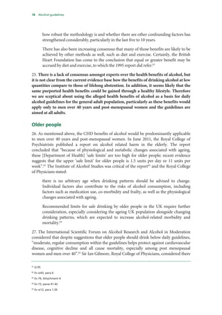18 Alcohol guidelines
how robust the methodology is and whether there are other confounding factors has
strengthened considerably, particularly in the last five to 10 years.
There has also been increasing consensus that many of those benefits are likely to be
achieved by other methods as well, such as diet and exercise. Certainly, the British
Heart Foundation has come to the conclusion that equal or greater benefit may be
accrued by diet and exercise, to which the 1995 report did refer.61
25. There is a lack of consensus amongst experts over the health benefits of alcohol, but
it is not clear from the current evidence base how the benefits of drinking alcohol at low
quantities compare to those of lifelong abstention. In addition, it seems likely that the
same purported health benefits could be gained through a healthy lifestyle. Therefore
we are sceptical about using the alleged health benefits of alcohol as a basis for daily
alcohol guidelines for the general adult population, particularly as these benefits would
apply only to men over 40 years and post-menopausal women and the guidelines are
aimed at all adults.
Older people
26. As mentioned above, the CHD benefits of alcohol would be predominantly applicable
to men over 40 years and post-menopausal women. In June 2011, the Royal College of
Psychiatrists published a report on alcohol related harm in the elderly. The report
concluded that “because of physiological and metabolic changes associated with ageing,
these [Department of Health] ‘safe limits’ are too high for older people; recent evidence
suggests that the upper ‘safe limit’ for older people is 1.5 units per day or 11 units per
week”.62
The Institute of Alcohol Studies was critical of the report63
and the Royal College
of Physicians stated:
there is no arbitrary age when drinking patterns should be advised to change.
Individual factors also contribute to the risks of alcohol consumption, including
factors such as medication use, co-morbidity and frailty, as well as the physiological
changes associated with ageing.
Recommended limits for safe drinking by older people in the UK require further
consideration, especially considering the ageing UK population alongside changing
drinking patterns, which are expected to increase alcohol-related morbidity and
mortality.64
27. The International Scientific Forum on Alcohol Research and Alcohol in Moderation
considered that despite suggestions that older people should drink below daily guidelines,
“moderate, regular consumption within the guidelines helps protect against cardiovascular
disease, cognitive decline and all cause mortality, especially among post menopausal
women and men over 40”.65
Sir Ian Gilmore, Royal College of Physicians, considered there
61
Q 95
62
Ev w43, para 6
63
Ev 79, Attachment 4
64
Ev 73, paras 41-42
65
Ev w12, para 1.20
 