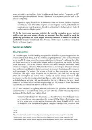 Alcohol guidelines 19
was a rationale for setting lower limits for older people, based on their “propensity to fall”
as well as the prevalence of other diseases.66
However, he brought the question back to the
issue of complexity:
If you start saying that it should be different for men and women, different for people
under 65 and over, different for pregnant and not pregnant women, and different for
under age and over 18, you run the risk of getting to a level of complexity that will
not be understood by the public.67
28. As the Government provides guidelines for specific population groups such as
children and pregnant women already, we consider that there could be merit in
producing guidelines for older people, balancing evidence of beneficial effects of
alcohol with evidence of increased risks. We deal with the issues of guideline complexity
further in the next chapter.
Women and alcohol
Lower guidelines
29. The 1995 report Sensible Drinking recognised the difficulties of providing guidelines for
women and alcohol, stating that “the problems of giving accurate advice and information
about sensible drinking are nowhere more evident than in this area”, explaining that while
the broad spectrum of alcohol-related disease and social problems was similar for both
sexes, there was a “less secure scientific literature from which to make conclusions about
women as compared with men”.68
The report considered physiological differences between
men and women and health risks to women such as coronary heart disease, breast cancer
and liver disease. The tendency for women to drink less than men at that time was also
considered. The report stated that there was, in particular, “very little data linking high
levels of consumption in women with a variety of alcohol related diseases”.69
The
conclusion was that it was not possible to produce an authoritative statement about women
and alcohol as the scientific evidence did not allow that clarity. However, the report stated
there was “sufficient indication from the physiology and the patterns of illness for women
overall to be advised to drink at lower levels than men”.70
30. We were interested in exploring whether the basis for the guidelines for women were
still considered to be scientifically sound, 16 years after the Sensible Drinking report was
published. Dr Marsha Morgan explained that:
women have less body water [than men]. [...] the difference in how the body is made
up between fat and water means that, if a woman of 70 kg drinks a double gin, a man
of 70 kg would have to drink a triple gin to match her blood alcohol level. Her blood
alcohol tends to be about a third higher on a weight-for-weight basis. The tissue dose
66
Q 23
67
Q 23
68
Department of Health, Sensible Drinking: Report of an inter-departmental working group, 1 December 1995
69
Department of Health, Sensible Drinking: Report of an inter-departmental working group, 1 December 1995
70
Department of Health, Sensible Drinking: Report of an inter-departmental working group, 1 December 1995, para 8.7
 