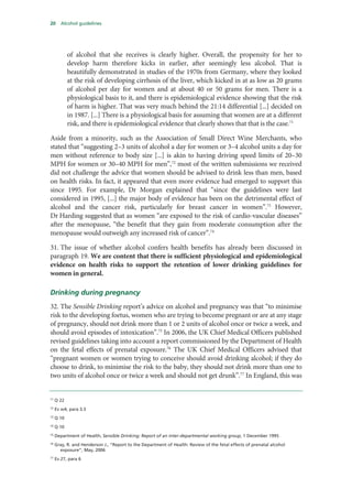 20 Alcohol guidelines
of alcohol that she receives is clearly higher. Overall, the propensity for her to
develop harm therefore kicks in earlier, after seemingly less alcohol. That is
beautifully demonstrated in studies of the 1970s from Germany, where they looked
at the risk of developing cirrhosis of the liver, which kicked in at as low as 20 grams
of alcohol per day for women and at about 40 or 50 grams for men. There is a
physiological basis to it, and there is epidemiological evidence showing that the risk
of harm is higher. That was very much behind the 21:14 differential [...] decided on
in 1987. [...] There is a physiological basis for assuming that women are at a different
risk, and there is epidemiological evidence that clearly shows that that is the case.71
Aside from a minority, such as the Association of Small Direct Wine Merchants, who
stated that “suggesting 2–3 units of alcohol a day for women or 3–4 alcohol units a day for
men without reference to body size [...] is akin to having driving speed limits of 20–30
MPH for women or 30–40 MPH for men”,72
most of the written submissions we received
did not challenge the advice that women should be advised to drink less than men, based
on health risks. In fact, it appeared that even more evidence had emerged to support this
since 1995. For example, Dr Morgan explained that “since the guidelines were last
considered in 1995, [...] the major body of evidence has been on the detrimental effect of
alcohol and the cancer risk, particularly for breast cancer in women”.73
However,
Dr Harding suggested that as women “are exposed to the risk of cardio-vascular diseases”
after the menopause, “the benefit that they gain from moderate consumption after the
menopause would outweigh any increased risk of cancer”.74
31. The issue of whether alcohol confers health benefits has already been discussed in
paragraph 19. We are content that there is sufficient physiological and epidemiological
evidence on health risks to support the retention of lower drinking guidelines for
women in general.
Drinking during pregnancy
32. The Sensible Drinking report’s advice on alcohol and pregnancy was that “to minimise
risk to the developing foetus, women who are trying to become pregnant or are at any stage
of pregnancy, should not drink more than 1 or 2 units of alcohol once or twice a week, and
should avoid episodes of intoxication”.75
In 2006, the UK Chief Medical Officers published
revised guidelines taking into account a report commissioned by the Department of Health
on the fetal effects of prenatal exposure.76
The UK Chief Medical Officers advised that
“pregnant women or women trying to conceive should avoid drinking alcohol; if they do
choose to drink, to minimise the risk to the baby, they should not drink more than one to
two units of alcohol once or twice a week and should not get drunk”.77
In England, this was
71
Q 22
72
Ev w4, para 3.3
73
Q 10
74
Q 10
75
Department of Health, Sensible Drinking: Report of an inter-departmental working group, 1 December 1995
76
Gray, R. and Henderson J., “Report to the Department of Health: Review of the fetal effects of prenatal alcohol
exposure”, May, 2006
77
Ev 27, para 6
 