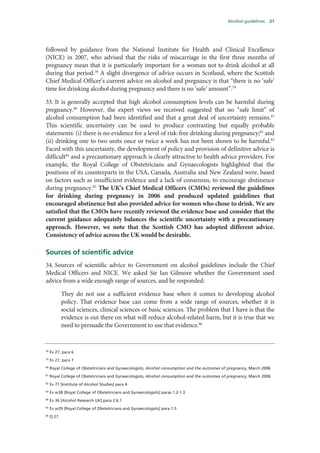 Alcohol guidelines 21
followed by guidance from the National Institute for Health and Clinical Excellence
(NICE) in 2007, who advised that the risks of miscarriage in the first three months of
pregnancy mean that it is particularly important for a woman not to drink alcohol at all
during that period.78
A slight divergence of advice occurs in Scotland, where the Scottish
Chief Medical Officer’s current advice on alcohol and pregnancy is that “there is no ‘safe’
time for drinking alcohol during pregnancy and there is no ‘safe’ amount”.79
33. It is generally accepted that high alcohol consumption levels can be harmful during
pregnancy.80
However, the expert views we received suggested that no “safe limit” of
alcohol consumption had been identified and that a great deal of uncertainty remains.81
This scientific uncertainty can be used to produce contrasting but equally probable
statements: (i) there is no evidence for a level of risk-free drinking during pregnancy;82
and
(ii) drinking one to two units once or twice a week has not been shown to be harmful.83
Faced with this uncertainty, the development of policy and provision of definitive advice is
difficult84
and a precautionary approach is clearly attractive to health advice providers. For
example, the Royal College of Obstetricians and Gynaecologists highlighted that the
positions of its counterparts in the USA, Canada, Australia and New Zealand were, based
on factors such as insufficient evidence and a lack of consensus, to encourage abstinence
during pregnancy.85
The UK’s Chief Medical Officers (CMOs) reviewed the guidelines
for drinking during pregnancy in 2006 and produced updated guidelines that
encouraged abstinence but also provided advice for women who chose to drink. We are
satisfied that the CMOs have recently reviewed the evidence base and consider that the
current guidance adequately balances the scientific uncertainty with a precautionary
approach. However, we note that the Scottish CMO has adopted different advice.
Consistency of advice across the UK would be desirable.
Sources of scientific advice
34. Sources of scientific advice to Government on alcohol guidelines include the Chief
Medical Officers and NICE. We asked Sir Ian Gilmore whether the Government used
advice from a wide enough range of sources, and he responded:
They do not use a sufficient evidence base when it comes to developing alcohol
policy. That evidence base can come from a wide range of sources, whether it is
social sciences, clinical sciences or basic sciences. The problem that I have is that the
evidence is out there on what will reduce alcohol-related harm, but it is true that we
need to persuade the Government to use that evidence.86
78
Ev 27, para 6
79
Ev 27, para 7
80
Royal College of Obstetricians and Gynaecologists, Alcohol consumption and the outcomes of pregnancy, March 2006
81
Royal College of Obstetricians and Gynaecologists, Alcohol consumption and the outcomes of pregnancy, March 2006
82
Ev 77 [Institute of Alcohol Studies] para 4
83
Ev w38 [Royal College of Obstetricians and Gynaecologists] paras 1.2-1.3
84
Ev 36 [Alcohol Research UK] para 2.6.1
85
Ev w39 [Royal College of Obstetricians and Gynaecologists] para 1.5
86
Q 27
 