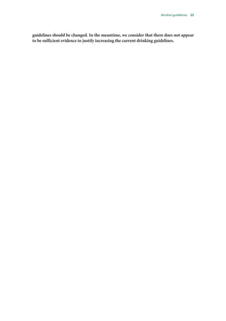 Alcohol guidelines 23
guidelines should be changed. In the meantime, we consider that there does not appear
to be sufficient evidence to justify increasing the current drinking guidelines.
 