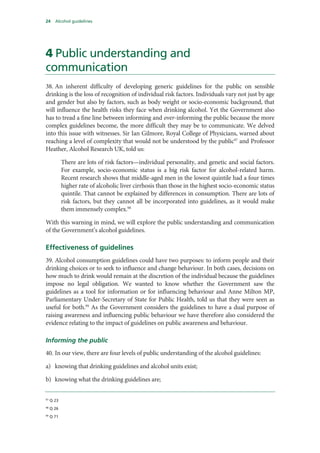 24 Alcohol guidelines
4 Public understanding and
communication
38. An inherent difficulty of developing generic guidelines for the public on sensible
drinking is the loss of recognition of individual risk factors. Individuals vary not just by age
and gender but also by factors, such as body weight or socio-economic background, that
will influence the health risks they face when drinking alcohol. Yet the Government also
has to tread a fine line between informing and over-informing the public because the more
complex guidelines become, the more difficult they may be to communicate. We delved
into this issue with witnesses. Sir Ian Gilmore, Royal College of Physicians, warned about
reaching a level of complexity that would not be understood by the public97
and Professor
Heather, Alcohol Research UK, told us:
There are lots of risk factors—individual personality, and genetic and social factors.
For example, socio-economic status is a big risk factor for alcohol-related harm.
Recent research shows that middle-aged men in the lowest quintile had a four times
higher rate of alcoholic liver cirrhosis than those in the highest socio-economic status
quintile. That cannot be explained by differences in consumption. There are lots of
risk factors, but they cannot all be incorporated into guidelines, as it would make
them immensely complex.98
With this warning in mind, we will explore the public understanding and communication
of the Government’s alcohol guidelines.
Effectiveness of guidelines
39. Alcohol consumption guidelines could have two purposes: to inform people and their
drinking choices or to seek to influence and change behaviour. In both cases, decisions on
how much to drink would remain at the discretion of the individual because the guidelines
impose no legal obligation. We wanted to know whether the Government saw the
guidelines as a tool for information or for influencing behaviour and Anne Milton MP,
Parliamentary Under-Secretary of State for Public Health, told us that they were seen as
useful for both.99
As the Government considers the guidelines to have a dual purpose of
raising awareness and influencing public behaviour we have therefore also considered the
evidence relating to the impact of guidelines on public awareness and behaviour.
Informing the public
40. In our view, there are four levels of public understanding of the alcohol guidelines:
a) knowing that drinking guidelines and alcohol units exist;
b) knowing what the drinking guidelines are;
97
Q 23
98
Q 26
99
Q 71
 