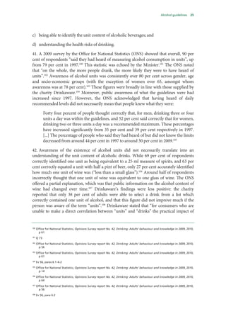 Alcohol guidelines 25
c) being able to identify the unit content of alcoholic beverages; and
d) understanding the health risks of drinking.
41. A 2009 survey by the Office for National Statistics (ONS) showed that overall, 90 per
cent of respondents “said they had heard of measuring alcohol consumption in units”, up
from 79 per cent in 1997.100
This statistic was echoed by the Minister.101
The ONS noted
that “on the whole, the more people drank, the more likely they were to have heard of
units”.102
Awareness of alcohol units was consistently over 80 per cent across gender, age
and socio-economic groups (with the exception of women over 65, amongst whom
awareness was at 78 per cent).103
These figures were broadly in line with those supplied by
the charity Drinkaware.104
Moreover, public awareness of what the guidelines were had
increased since 1997. However, the ONS acknowledged that having heard of daily
recommended levels did not necessarily mean that people knew what they were:
Forty four percent of people thought correctly that, for men, drinking three or four
units a day was within the guidelines, and 52 per cent said correctly that for women,
drinking two or three units a day was a recommended maximum. These percentages
have increased significantly from 35 per cent and 39 per cent respectively in 1997.
[...] The percentage of people who said they had heard of but did not know the limits
decreased from around 44 per cent in 1997 to around 30 per cent in 2009.105
42. Awareness of the existence of alcohol units did not necessarily translate into an
understanding of the unit content of alcoholic drinks. While 69 per cent of respondents
correctly identified one unit as being equivalent to a 25 ml measure of spirits, and 63 per
cent correctly equated a unit with half a pint of beer, only 27 per cent accurately identified
how much one unit of wine was (“less than a small glass”).106
Around half of respondents
incorrectly thought that one unit of wine was equivalent to one glass of wine. The ONS
offered a partial explanation, which was that public information on the alcohol content of
wine had changed over time.107
Drinkaware’s findings were less positive: the charity
reported that only 38 per cent of adults were able to select a drink from a list which
correctly contained one unit of alcohol, and that this figure did not improve much if the
person was aware of the term “units”.108
Drinkaware stated that “for consumers who are
unable to make a direct correlation between “units” and “drinks” the practical impact of
100
Office for National Statistics, Opinions Survey report No. 42, Drinking: Adults’ behaviour and knowledge in 2009, 2010,
p 61
101
Q 73
102
Office for National Statistics, Opinions Survey report No. 42, Drinking: Adults’ behaviour and knowledge in 2009, 2010,
p 56
103
Office for National Statistics, Opinions Survey report No. 42, Drinking: Adults’ behaviour and knowledge in 2009, 2010,
p 61
104
Ev 56, paras 6.1–6.2
105
Office for National Statistics, Opinions Survey report No. 42, Drinking: Adults’ behaviour and knowledge in 2009, 2010,
p 14
106
Office for National Statistics, Opinions Survey report No. 42, Drinking: Adults’ behaviour and knowledge in 2009, 2010,
p 64
107
Office for National Statistics, Opinions Survey report No. 42, Drinking: Adults’ behaviour and knowledge in 2009, 2010,
p 56
108
Ev 56, para 6.2
 