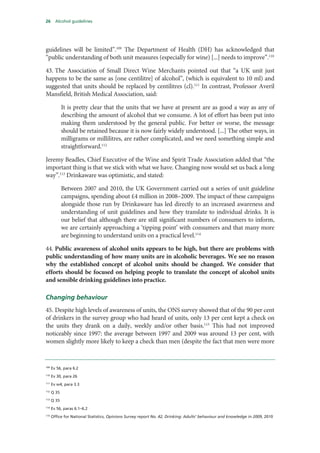 26 Alcohol guidelines
guidelines will be limited”.109
The Department of Health (DH) has acknowledged that
“public understanding of both unit measures (especially for wine) [...] needs to improve”.110
43. The Association of Small Direct Wine Merchants pointed out that “a UK unit just
happens to be the same as [one centilitre] of alcohol”, (which is equivalent to 10 ml) and
suggested that units should be replaced by centilitres (cl).111
In contrast, Professor Averil
Mansfield, British Medical Association, said:
It is pretty clear that the units that we have at present are as good a way as any of
describing the amount of alcohol that we consume. A lot of effort has been put into
making them understood by the general public. For better or worse, the message
should be retained because it is now fairly widely understood. [...] The other ways, in
milligrams or millilitres, are rather complicated, and we need something simple and
straightforward.112
Jeremy Beadles, Chief Executive of the Wine and Spirit Trade Association added that “the
important thing is that we stick with what we have. Changing now would set us back a long
way”.113
Drinkaware was optimistic, and stated:
Between 2007 and 2010, the UK Government carried out a series of unit guideline
campaigns, spending about £4 million in 2008–2009. The impact of these campaigns
alongside those run by Drinkaware has led directly to an increased awareness and
understanding of unit guidelines and how they translate to individual drinks. It is
our belief that although there are still significant numbers of consumers to inform,
we are certainly approaching a ‘tipping point’ with consumers and that many more
are beginning to understand units on a practical level.114
44. Public awareness of alcohol units appears to be high, but there are problems with
public understanding of how many units are in alcoholic beverages. We see no reason
why the established concept of alcohol units should be changed. We consider that
efforts should be focused on helping people to translate the concept of alcohol units
and sensible drinking guidelines into practice.
Changing behaviour
45. Despite high levels of awareness of units, the ONS survey showed that of the 90 per cent
of drinkers in the survey group who had heard of units, only 13 per cent kept a check on
the units they drank on a daily, weekly and/or other basis.115
This had not improved
noticeably since 1997: the average between 1997 and 2009 was around 13 per cent, with
women slightly more likely to keep a check than men (despite the fact that men were more
109
Ev 56, para 6.2
110
Ev 30, para 26
111
Ev w4, para 3.3
112
Q 35
113
Q 35
114
Ev 56, paras 6.1–6.2
115
Office for National Statistics, Opinions Survey report No. 42, Drinking: Adults’ behaviour and knowledge in 2009, 2010
 
