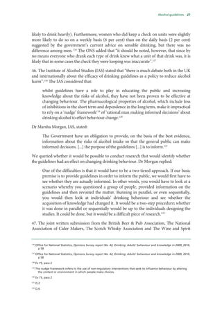 Alcohol guidelines 27
likely to drink heavily). Furthermore, women who did keep a check on units were slightly
more likely to do so on a weekly basis (6 per cent) than on the daily basis (2 per cent)
suggested by the government’s current advice on sensible drinking, but there was no
difference among men. 116
The ONS added that “it should be noted, however, that since by
no means everyone who drank each type of drink knew what a unit of that drink was, it is
likely that in some cases the check they were keeping was inaccurate”.117
46. The Institute of Alcohol Studies (IAS) stated that “there is much debate both in the UK
and internationally about the efficacy of drinking guidelines as a policy to reduce alcohol
harm”.118
The IAS considered that:
whilst guidelines have a role to play in educating the public and increasing
knowledge about the risks of alcohol, they have not been proven to be effective at
changing behaviour. The pharmacological properties of alcohol, which include loss
of inhibitions in the short term and dependence in the long term, make it impractical
to rely on a ‘nudge’ framework119
of ‘rational man making informed decisions’ about
drinking alcohol to effect behaviour change.120
Dr Marsha Morgan, IAS, stated:
The Government have an obligation to provide, on the basis of the best evidence,
information about the risks of alcohol intake so that the general public can make
informed decisions. [...] the purpose of the guidelines [...] is to inform.121
We queried whether it would be possible to conduct research that would identify whether
the guidelines had an effect on changing drinking behaviour. Dr Morgan replied:
One of the difficulties is that it would have to be a two-tiered approach. If our basic
premise is to provide guidelines in order to inform the public, we would first have to
see whether they are actually informed. In other words, you would have to look at a
scenario whereby you questioned a group of people, provided information on the
guidelines and then revisited the matter. Running in parallel, or even sequentially,
you would then look at individuals’ drinking behaviour and see whether the
acquisition of knowledge had changed it. It would be a two-step procedure; whether
it was done in parallel or sequentially would be up to the individuals designing the
studies. It could be done, but it would be a difficult piece of research.122
47. The joint written submission from the British Beer & Pub Association, The National
Association of Cider Makers, The Scotch Whisky Association and The Wine and Spirit
116
Office for National Statistics, Opinions Survey report No. 42, Drinking: Adults’ behaviour and knowledge in 2009, 2010,
p 58
117
Office for National Statistics, Opinions Survey report No. 42, Drinking: Adults’ behaviour and knowledge in 2009, 2010,
p 58
118
Ev 75, para 2
119
The nudge framework refers to the use of non-regulatory interventions that seek to influence behaviour by altering
the context or environment in which people make choices.
120
Ev 75, para 2
121
Q 2
122
Q 6
 