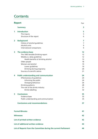 Alcohol guidelines 1
Contents
Report Page
Summary 3 
1  Introduction 5 
The inquiry 5 
Structure of the report 6 
2  Background 7 
History of alcohol guidelines 7 
Alcohol units 9 
International comparisons 9 
3  The evidence base 12 
The 1995 Sensible Drinking report 12 
Weekly vs. daily guidelines 12 
Health benefits of drinking alcohol 13 
Older people 18 
Women and alcohol 19 
Lower guidelines 19 
Drinking during pregnancy 20 
Sources of scientific advice 21 
4  Public understanding and communication 24 
Effectiveness of guidelines 24 
Informing the public 24 
Changing behaviour 26 
Drinking patterns 28 
The role of the drinks industry 31 
Drinks labelling 32 
5  Conclusions 35 
Evidence base 35 
Public understanding and communication 35 
Conclusions and recommendations 37 
Formal Minutes 41 
Witnesses 42 
List of printed written evidence 42 
List of additional written evidence 43 
List of Reports from the Committee during the current Parliament 44 
 