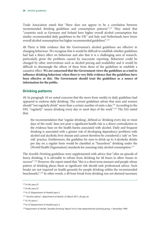 28 Alcohol guidelines
Trade Association stated that “there does not appear to be a correlation between
recommended drinking guidelines and consumption patterns”.123
They stated that
“countries such as Germany and Ireland have higher overall alcohol consumption but
similar recommended daily guidelines to the UK” and Italy and Netherlands have lower
overall alcohol consumption but higher recommended guidelines”.124
48. There is little evidence that the Government’s alcohol guidelines are effective in
changing behaviour. We recognise that it would be difficult to establish whether guidelines
had had a direct effect on behaviour and also that it is a challenging area of research,
particularly given the problems caused by inaccurate reporting. Behaviour could be
changed by other interventions such as alcohol pricing and availability and it would be
difficult to disentangle the effects of these from those of the guidelines to establish a
causative effect. We are concerned that the Government views the guidelines as a tool to
influence drinking behaviour when there is very little evidence that the guidelines have
been effective at this. The Government should treat the guidelines as a source of
information for the public.
Drinking patterns
49. In paragraph 18 we noted concerns that the move from weekly to daily guidelines had
appeared to endorse daily drinking. The current guidelines advise that men and women
should “not regularly drink” more than a certain number of units a day.125
According to the
DH, “regularly” means drinking every day or most days of the week”.126
The IAS stated
that:
the recommendation that ‘regular drinking’, defined as ‘drinking every day or most
days of the week’ does not pose a significant health risk is a direct contradiction to
the evidence base on the health harms associated with alcohol. Daily and frequent
drinking is associated with a greater risk of developing dependency problems with
alcohol and alcoholic liver disease and cannot therefore be considered a ‘safe’ or ‘low
risk’ practice. Furthermore, the guideline for men to drink up to 4 alcoholic drinks
per day on a regular basis would be classified as “hazardous” drinking under the
[World Health Organisation] standards for assessing risky alcohol consumption.127
The Sensible Drinking guidelines were supplemented with advice that “after an episode of
heavy drinking, it is advisable to refrain from drinking for 48 hours to allow tissues to
recover”.128
However, the report stated that “this is a short term measure and people whose
pattern of drinking places them at significant risk should seek professional advice. Such
breaks are not required on health grounds for people drinking within the recommended
benchmarks”.129
In other words, a 48 hour break from drinking was not deemed necessary
123
Ev 44, para 27
124
Ev 44, para 27
125
Ev 27 [Department of Health] para 3
126
“Alcohol advice”, Department of Health, 22 March 2011, dh.gov.uk
127
Ev 74, para 2
128
Ev 27 [Department of Health] para 3
129
Department of Health, Sensible Drinking: Report of an inter-departmental working group, 1 December 1995
 