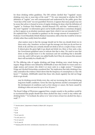 Alcohol guidelines 29
for those drinking within guidelines. The DH website clarified that “‘regularly’ means
drinking every day or most days of the week”.130
We were interested in whether the DH
definition of “regular” was well communicated and understood by the public given that
“most days of the week” was not quantified. However, it appears that many people may not
be aware that advice is framed in terms of regular drinking, let alone what the definition of
“regular” is. Professor Nick Heather, Alcohol Research UK, said that: “unfortunately [...]
the word “regularly” in information given out by health authorities is sometimes dropped,
so that it appears as an absolute maximum upper limit, which it was not intended to be”.131
He explained that “it is intended as guidance on the average amount of consumption”.132
Professor Averil Mansfield, British Medical Association, told us that she would be in favour
of daily rather than weekly limits but added:
what matters most is that the message should not be that you should drink two to
three units a day. Somehow, we have to get the message over that you do not have to
drink at all, and that you certainly should not drink at all on a couple of days a week.
It almost gives the green light to go ahead and drink two, three or four units a day;
the Government guidelines seem to indicate that that is okay. We need to tone that
down so that people know it is the maximum and not something that is desirable
every day, and it will not give you added health, but if they do consume that amount
there will inevitably be a health risk.133
50. The differing risks of regular drinking and binge drinking were raised during our
inquiry. Binge drinkers were defined by 2020Health as men who drink 8 or more units in a
single session and women who drink 6 or more units in a single session.134
Grampian
Drugs and Alcohol Partnerships considered that “the implication that daily drinking is less
risky contradicts the evidence which shows that the frequency of consumption is a key risk
factor”.135
Similarly, 2020Health stated that those who drank regularly but did not binge
drink or get drunk:
may be drinking several drinks every day, and are increasing the risk of developing
long‐term health conditions. Given the time lag between alcohol consumption and
the development of conditions such as liver disease or cancer, the harm caused by
drinking is often not seen for up to 10 or 20 years.136
The Royal College of Physicians suggested that a simple remedy to the problem would be
to recommend that people should have three alcohol-free days a week to stay within safe
drinking limits.137
In Scotland, the advice is to “aim to have at least two alcohol-free days a
week”.138
 
130
“Alcohol advice”, Department of Health, 22 March 2011, dh.gov.uk
131
Q 16
132
Q 16
133
Q 38
134
Ev w7, para 4.6
135
Ev w32, para 3.1.2
136
Ev w7, para 4.4
137
Ev 72, para 32
138
“Keeping within the limits”, DrinkSmarter, December 2011, drinksmarter.org
 