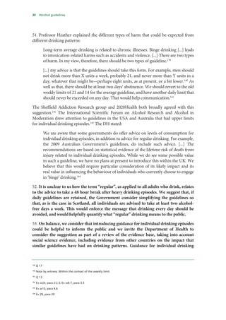 30 Alcohol guidelines
51. Professor Heather explained the different types of harm that could be expected from
different drinking patterns:
Long-term average drinking is related to chronic illnesses. Binge drinking [...] leads
to intoxication-related harms such as accidents and violence. [...] There are two types
of harm. In my view, therefore, there should be two types of guideline.139
[...] my advice is that the guidelines should take this form. For example, men should
not drink more than X units a week, probably 21, and never more than Y units in a
day, whatever that might be—perhaps eight units, as at present, or a bit lower.140
As
well as that, there should be at least two days’ abstinence. We should revert to the old
weekly limits of 21 and 14 for the average guideline, and have another daily limit that
should never be exceeded on any day. That would help communication.141
The Sheffield Addiction Research group and 2020Health both broadly agreed with this
suggestion.142
The International Scientific Forum on Alcohol Research and Alcohol in
Moderation drew attention to guidelines in the USA and Australia that had upper limits
for individual drinking episodes.143
The DH stated:
We are aware that some governments do offer advice on levels of consumption for
individual drinking episodes, in addition to advice for regular drinking. For example,
the 2009 Australian Government’s guidelines, do include such advice. [...] The
recommendations are based on statistical evidence of the lifetime risk of death from
injury related to individual drinking episodes. While we do see some possible value
in such a guideline, we have no plans at present to introduce this within the UK. We
believe that this would require particular consideration of its likely impact and its
real value in influencing the behaviour of individuals who currently choose to engage
in ‘binge’ drinking.144
52. It is unclear to us how the term “regular”, as applied to all adults who drink, relates
to the advice to take a 48 hour break after heavy drinking episodes. We suggest that, if
daily guidelines are retained, the Government consider simplifying the guidelines so
that, as is the case in Scotland, all individuals are advised to take at least two alcohol-
free days a week. This would enforce the message that drinking every day should be
avoided, and would helpfully quantify what “regular” drinking means to the public.
53. On balance, we consider that introducing guidance for individual drinking episodes
could be helpful to inform the public and we invite the Department of Health to
consider the suggestion as part of a review of the evidence base, taking into account
social science evidence, including evidence from other countries on the impact that
similar guidelines have had on drinking patterns. Guidance for individual drinking
139
Q 17
140
Note by witness: Within the context of the weekly limit.
141
Q 13
142
Ev w23, para 2.2.3; Ev w6-7, para 3.3
143
Ev w13, para 4.6
144
Ev 29, para 20
 