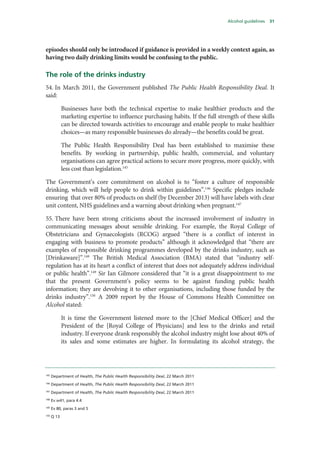 Alcohol guidelines 31
episodes should only be introduced if guidance is provided in a weekly context again, as
having two daily drinking limits would be confusing to the public.
The role of the drinks industry
54. In March 2011, the Government published The Public Health Responsibility Deal. It
said:
Businesses have both the technical expertise to make healthier products and the
marketing expertise to influence purchasing habits. If the full strength of these skills
can be directed towards activities to encourage and enable people to make healthier
choices—as many responsible businesses do already—the benefits could be great.
The Public Health Responsibility Deal has been established to maximise these
benefits. By working in partnership, public health, commercial, and voluntary
organisations can agree practical actions to secure more progress, more quickly, with
less cost than legislation.145
The Government’s core commitment on alcohol is to “foster a culture of responsible
drinking, which will help people to drink within guidelines”.146
Specific pledges include
ensuring that over 80% of products on shelf (by December 2013) will have labels with clear
unit content, NHS guidelines and a warning about drinking when pregnant.147
55. There have been strong criticisms about the increased involvement of industry in
communicating messages about sensible drinking. For example, the Royal College of
Obstetricians and Gynaecologists (RCOG) argued “there is a conflict of interest in
engaging with business to promote products” although it acknowledged that “there are
examples of responsible drinking programmes developed by the drinks industry, such as
[Drinkaware]”.148
The British Medical Association (BMA) stated that “industry self-
regulation has at its heart a conflict of interest that does not adequately address individual
or public health”.149
Sir Ian Gilmore considered that “it is a great disappointment to me
that the present Government’s policy seems to be against funding public health
information; they are devolving it to other organisations, including those funded by the
drinks industry”.150
A 2009 report by the House of Commons Health Committee on
Alcohol stated:
It is time the Government listened more to the [Chief Medical Officer] and the
President of the [Royal College of Physicians] and less to the drinks and retail
industry. If everyone drank responsibly the alcohol industry might lose about 40% of
its sales and some estimates are higher. In formulating its alcohol strategy, the
145
Department of Health, The Public Health Responsibility Deal, 22 March 2011
146
Department of Health, The Public Health Responsibility Deal, 22 March 2011
147
Department of Health, The Public Health Responsibility Deal, 22 March 2011
148
Ev w41, para 4.4
149
Ev 80, paras 3 and 5
150
Q 13
 