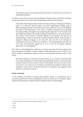 32 Alcohol guidelines
Government must be more sceptical about the industry's claims that it is in favour of
responsible drinking.151
56. When we put these concerns to Jeremy Beadles, Chief Executive of the Wine and Spirit
Trades Association and co-chair of the Alcohol Responsibility Deal, he replied:
[The Public Health Responsibility Deal] is not about setting or dictating Government
policy; it is about the alcohol industry and other organisations finding ways of
delivering things that the Government wish to have delivered, such as unit labelling
and point of sale information. To be frank, it would be extremely time-consuming
and costly putting it through Europe and getting the legislation out on the other side,
and frankly impossible in terms of providing unit information in a pub environment.
The evidence base would be extremely difficult to put together, and the cost of
administering a scheme of that nature would be disproportionate. If the industry is
prepared, willing and happy to do this stuff and can roll it out through its
mechanisms, I am not sure that I see a problem. [...] the Responsibility Deal now has
more than 220 businesses signed up to it. It is one of the largest voluntary
agreements ever put together.152
The Minister acknowledged the importance of being aware that all interest groups had
their own agenda and added “we have to judge it on the results that we see. In 2013 [...] we
will be having an independent analysis as to how much progress has been made”.153
She
stated:
the drinks industry are interested in their brands, so, if a brand is associated with
crime, anti-social behaviour and people being paralytically drunk, it is not necessarily
a positive brand. However, they are there to sell alcohol. We have to work in those
areas that we can, make sure it is properly scrutinised and analysed so that we have
confidence, and be aware of the fact that there are legislative and regulatory tools
which we can take into account.154
Drinks labelling
57. The labelling of alcoholic beverages with guideline advice is an important way of
communicating alcohol content and guidelines, and was a key focus of our inquiry. Figure
2 shows what information will be included on labels under the alcohol pledge.
151
Health Committee, First Report of Session 2009-10, Alcohol, HC 151-I
152
Q 43
153
Q 81
154
Q 81
 