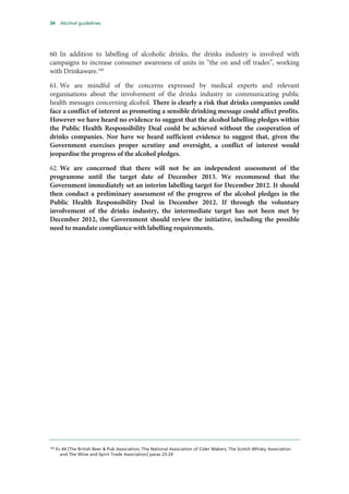 34 Alcohol guidelines
60. In addition to labelling of alcoholic drinks, the drinks industry is involved with
campaigns to increase consumer awareness of units in “the on and off trades”, working
with Drinkaware.160
61. We are mindful of the concerns expressed by medical experts and relevant
organisations about the involvement of the drinks industry in communicating public
health messages concerning alcohol. There is clearly a risk that drinks companies could
face a conflict of interest as promoting a sensible drinking message could affect profits.
However we have heard no evidence to suggest that the alcohol labelling pledges within
the Public Health Responsibility Deal could be achieved without the cooperation of
drinks companies. Nor have we heard sufficient evidence to suggest that, given the
Government exercises proper scrutiny and oversight, a conflict of interest would
jeopardise the progress of the alcohol pledges.
62. We are concerned that there will not be an independent assessment of the
programme until the target date of December 2013. We recommend that the
Government immediately set an interim labelling target for December 2012. It should
then conduct a preliminary assessment of the progress of the alcohol pledges in the
Public Health Responsibility Deal in December 2012. If through the voluntary
involvement of the drinks industry, the intermediate target has not been met by
December 2012, the Government should review the initiative, including the possible
need to mandate compliance with labelling requirements.
160
Ev 44 [The British Beer & Pub Association, The National Association of Cider Makers, The Scotch Whisky Association
and The Wine and Spirit Trade Association] paras 23-24
 