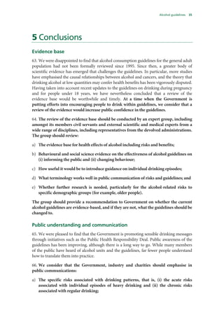 Alcohol guidelines 35
5 Conclusions
Evidence base
63. We were disappointed to find that alcohol consumption guidelines for the general adult
population had not been formally reviewed since 1995. Since then, a greater body of
scientific evidence has emerged that challenges the guidelines. In particular, more studies
have emphasised the causal relationships between alcohol and cancers, and the theory that
drinking alcohol at low quantities may confer health benefits has been vigorously disputed.
Having taken into account recent updates to the guidelines on drinking during pregnancy
and for people under 18 years, we have nevertheless concluded that a review of the
evidence base would be worthwhile and timely. At a time when the Government is
putting efforts into encouraging people to drink within guidelines, we consider that a
review of the evidence would increase public confidence in the guidelines.
64. The review of the evidence base should be conducted by an expert group, including
amongst its members civil servants and external scientific and medical experts from a
wide range of disciplines, including representatives from the devolved administrations.
The group should review:
a) The evidence base for health effects of alcohol including risks and benefits;
b) Behavioural and social science evidence on the effectiveness of alcohol guidelines on
(i) informing the public and (ii) changing behaviour;
c) How useful it would be to introduce guidance on individual drinking episodes;
d) What terminology works well in public communication of risks and guidelines; and
e) Whether further research is needed, particularly for the alcohol-related risks to
specific demographic groups (for example, older people).
The group should provide a recommendation to Government on whether the current
alcohol guidelines are evidence-based, and if they are not, what the guidelines should be
changed to.
Public understanding and communication
65. We were pleased to find that the Government is promoting sensible drinking messages
through initiatives such as the Public Health Responsibility Deal. Public awareness of the
guidelines has been improving, although there is a long way to go. While many members
of the public have heard of alcohol units and the guidelines, far fewer people understand
how to translate them into practice.
66. We consider that the Government, industry and charities should emphasise in
public communications:
a) The specific risks associated with drinking patterns, that is, (i) the acute risks
associated with individual episodes of heavy drinking and (ii) the chronic risks
associated with regular drinking;
 