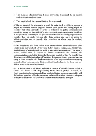 36 Alcohol guidelines
b) That there are situations where it is not appropriate to drink at all, for example
while operating machinery; and
c) That people should have some drink free days every week.
67. Having explored the complexity around the risks faced by different groups of
people, for example women, pregnant women, older people and young people, we
consider that while simplicity of advice is preferable for public communication,
complexity should not be avoided if it improves public understanding and confidence
in the guidelines. For example, the guidelines for children and young people are more
complex than for adults but are also clear, concise and leave no room for
misinterpretation, and we consider that guidelines for adults could be similarly
expressed.
68. We recommend that there should be an online resource where individuals could
obtain more individualised advice where factors such as weight, age, ethnicity and
family history of alcohol problems could be taken into consideration. This resource
should include links to sources of further information and support, and
recommendations on whether to seek further expert medical advice. We consider that
this resource could help dispel people’s notions that generic alcohol guidance does not
apply to them. Charities such as Drinkaware and other organisations should develop
methods of increasing access to this type of individualised advice for those who have
limited or no access to online resources.
69. The cooperation of the drinks industry is essential if the Government wants to
achieve the Public Health Responsibility Deal’s alcohol pledges. However, the
Government should remain mindful that sensible drinking messages may conflict with
the business objectives of drinks companies, and should therefore exercise scrutiny and
oversight to ensure that any conflicts of interest are mitigated and managed.
 