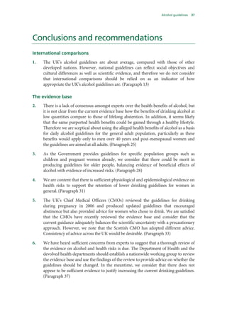 Alcohol guidelines 37
Conclusions and recommendations
International comparisons
1. The UK’s alcohol guidelines are about average, compared with those of other
developed nations. However, national guidelines can reflect social objectives and
cultural differences as well as scientific evidence, and therefore we do not consider
that international comparisons should be relied on as an indicator of how
appropriate the UK’s alcohol guidelines are. (Paragraph 13)
The evidence base
2. There is a lack of consensus amongst experts over the health benefits of alcohol, but
it is not clear from the current evidence base how the benefits of drinking alcohol at
low quantities compare to those of lifelong abstention. In addition, it seems likely
that the same purported health benefits could be gained through a healthy lifestyle.
Therefore we are sceptical about using the alleged health benefits of alcohol as a basis
for daily alcohol guidelines for the general adult population, particularly as these
benefits would apply only to men over 40 years and post-menopausal women and
the guidelines are aimed at all adults. (Paragraph 25)
3. As the Government provides guidelines for specific population groups such as
children and pregnant women already, we consider that there could be merit in
producing guidelines for older people, balancing evidence of beneficial effects of
alcohol with evidence of increased risks. (Paragraph 28)
4. We are content that there is sufficient physiological and epidemiological evidence on
health risks to support the retention of lower drinking guidelines for women in
general. (Paragraph 31)
5. The UK’s Chief Medical Officers (CMOs) reviewed the guidelines for drinking
during pregnancy in 2006 and produced updated guidelines that encouraged
abstinence but also provided advice for women who chose to drink. We are satisfied
that the CMOs have recently reviewed the evidence base and consider that the
current guidance adequately balances the scientific uncertainty with a precautionary
approach. However, we note that the Scottish CMO has adopted different advice.
Consistency of advice across the UK would be desirable. (Paragraph 33)
6. We have heard sufficient concerns from experts to suggest that a thorough review of
the evidence on alcohol and health risks is due. The Department of Health and the
devolved health departments should establish a nationwide working group to review
the evidence base and use the findings of the review to provide advice on whether the
guidelines should be changed. In the meantime, we consider that there does not
appear to be sufficient evidence to justify increasing the current drinking guidelines.
(Paragraph 37)
 