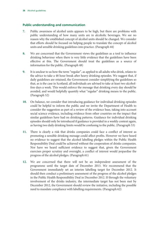 38 Alcohol guidelines
Public understanding and communication
7. Public awareness of alcohol units appears to be high, but there are problems with
public understanding of how many units are in alcoholic beverages. We see no
reason why the established concept of alcohol units should be changed. We consider
that efforts should be focused on helping people to translate the concept of alcohol
units and sensible drinking guidelines into practice. (Paragraph 44)
8. We are concerned that the Government views the guidelines as a tool to influence
drinking behaviour when there is very little evidence that the guidelines have been
effective at this. The Government should treat the guidelines as a source of
information for the public. (Paragraph 48)
9. It is unclear to us how the term “regular”, as applied to all adults who drink, relates to
the advice to take a 48 hour break after heavy drinking episodes. We suggest that, if
daily guidelines are retained, the Government consider simplifying the guidelines so
that, as is the case in Scotland, all individuals are advised to take at least two alcohol-
free days a week. This would enforce the message that drinking every day should be
avoided, and would helpfully quantify what “regular” drinking means to the public.
(Paragraph 52)
10. On balance, we consider that introducing guidance for individual drinking episodes
could be helpful to inform the public and we invite the Department of Health to
consider the suggestion as part of a review of the evidence base, taking into account
social science evidence, including evidence from other countries on the impact that
similar guidelines have had on drinking patterns. Guidance for individual drinking
episodes should only be introduced if guidance is provided in a weekly context again,
as having two daily drinking limits would be confusing to the public. (Paragraph 53)
11. There is clearly a risk that drinks companies could face a conflict of interest as
promoting a sensible drinking message could affect profits. However we have heard
no evidence to suggest that the alcohol labelling pledges within the Public Health
Responsibility Deal could be achieved without the cooperation of drinks companies.
Nor have we heard sufficient evidence to suggest that, given the Government
exercises proper scrutiny and oversight, a conflict of interest would jeopardise the
progress of the alcohol pledges. (Paragraph 61)
12. We are concerned that there will not be an independent assessment of the
programme until the target date of December 2013. We recommend that the
Government immediately set an interim labelling target for December 2012. It
should then conduct a preliminary assessment of the progress of the alcohol pledges
in the Public Health Responsibility Deal in December 2012. If through the voluntary
involvement of the drinks industry, the intermediate target has not been met by
December 2012, the Government should review the initiative, including the possible
need to mandate compliance with labelling requirements. (Paragraph 62)
 