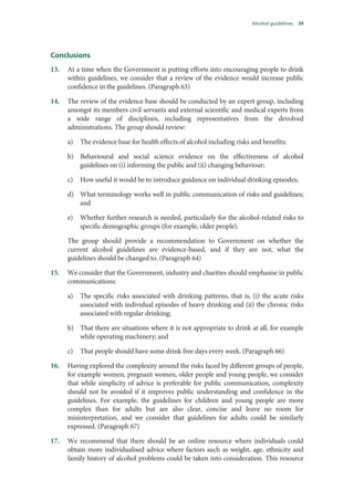 Alcohol guidelines 39
Conclusions
13. At a time when the Government is putting efforts into encouraging people to drink
within guidelines, we consider that a review of the evidence would increase public
confidence in the guidelines. (Paragraph 63)
14. The review of the evidence base should be conducted by an expert group, including
amongst its members civil servants and external scientific and medical experts from
a wide range of disciplines, including representatives from the devolved
administrations. The group should review:
a) The evidence base for health effects of alcohol including risks and benefits;
b) Behavioural and social science evidence on the effectiveness of alcohol
guidelines on (i) informing the public and (ii) changing behaviour;
c) How useful it would be to introduce guidance on individual drinking episodes;
d) What terminology works well in public communication of risks and guidelines;
and
e) Whether further research is needed, particularly for the alcohol-related risks to
specific demographic groups (for example, older people).
The group should provide a recommendation to Government on whether the
current alcohol guidelines are evidence-based, and if they are not, what the
guidelines should be changed to. (Paragraph 64)
15. We consider that the Government, industry and charities should emphasise in public
communications:
a) The specific risks associated with drinking patterns, that is, (i) the acute risks
associated with individual episodes of heavy drinking and (ii) the chronic risks
associated with regular drinking;
b) That there are situations where it is not appropriate to drink at all, for example
while operating machinery; and
c) That people should have some drink free days every week. (Paragraph 66)
16. Having explored the complexity around the risks faced by different groups of people,
for example women, pregnant women, older people and young people, we consider
that while simplicity of advice is preferable for public communication, complexity
should not be avoided if it improves public understanding and confidence in the
guidelines. For example, the guidelines for children and young people are more
complex than for adults but are also clear, concise and leave no room for
misinterpretation, and we consider that guidelines for adults could be similarly
expressed. (Paragraph 67)
17. We recommend that there should be an online resource where individuals could
obtain more individualised advice where factors such as weight, age, ethnicity and
family history of alcohol problems could be taken into consideration. This resource
 
