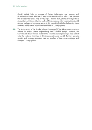 40 Alcohol guidelines
should include links to sources of further information and support, and
recommendations on whether to seek further expert medical advice. We consider
that this resource could help dispel people’s notions that generic alcohol guidance
does not apply to them. Charities such as Drinkaware and other organisations should
develop methods of increasing access to this type of individualised advice for those
who have limited or no access to online resources. (Paragraph 68)
18. The cooperation of the drinks industry is essential if the Government wants to
achieve the Public Health Responsibility Deal’s alcohol pledges. However, the
Government should remain mindful that sensible drinking messages may conflict
with the business objectives of drinks companies, and should therefore exercise
scrutiny and oversight to ensure that any conflicts of interest are mitigated and
managed. (Paragraph 69)
 
