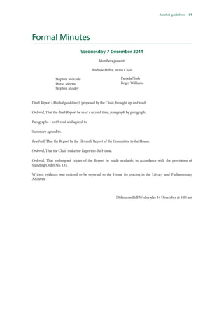 Alcohol guidelines 41
Formal Minutes
Wednesday 7 December 2011
Members present:
Andrew Miller, in the Chair
Stephen Metcalfe
David Morris
Stephen Mosley
Pamela Nash
Roger Williams
Draft Report (Alcohol guidelines), proposed by the Chair, brought up and read.
Ordered, That the draft Report be read a second time, paragraph by paragraph.
Paragraphs 1 to 69 read and agreed to.
Summary agreed to.
Resolved, That the Report be the Eleventh Report of the Committee to the House.
Ordered, That the Chair make the Report to the House.
Ordered, That embargoed copies of the Report be made available, in accordance with the provisions of
Standing Order No. 134.
Written evidence was ordered to be reported to the House for placing in the Library and Parliamentary
Archives.
[Adjourned till Wednesday 14 December at 9.00 am
 