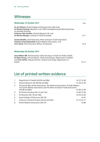 42 Alcohol guidelines
Witnesses
Wednesday 12 October 2011 Page
Sir Ian Gilmore, Royal College of Physicians (by video-link),
Dr Richard Harding, Member of the 1995 Interdepartmental Working Group
on Sensible Drinking,
Professor Nick Heather, Alcohol Research UK, and
Dr Marsha Morgan, Institute of Alcohol Studies Ev 1
Jeremy Beadles, Chief Executive, Wine and Spirit Trade Association,
Professor Averil Mansfield, British Medical Association, and
Chris Sorek, Chief Executive Officer, Drinkaware Ev 9
Wednesday 26 October 2011
Anne Milton MP, Parliamentary Under Secretary of State for Public Health,
Dr Mark Prunty, Clinical Adviser, Alcohol and Drugs, Department of Health,
and Chris Heffer, Deputy Director, Alcohol and Drugs, Department of
Health Ev 17
List of printed written evidence
1 Department of Health (AG 00 and 00a) Ev 27, Ev 30
2 Alcohol Research UK (AG 06 and 06a) Ev 34, Ev 39
3 The British Beer & Pub Association, The National Association of Cider Makers,
The Scotch Whisky Association and The Wine and Spirit Trade Association
(AG 08 and 08a) Ev 40, Ev 46
4 Dr Richard Harding (AG 13 and 13a) Ev 46, Ev 50
5 Drinkaware (AG 18 and 18a) Ev 54, Ev 65
6 Royal College of Physicians (AG 22) Ev 67
7 Institute of Alcohol Studies (AG 24 and 24a) Ev 73, Ev 77
8 British Medical Association (AG 27) Ev 80
 