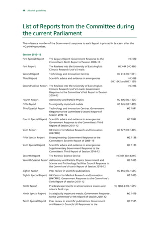 44 Alcohol guidelines
List of Reports from the Committee during
the current Parliament
The reference number of the Government’s response to each Report is printed in brackets after the
HC printing number.
Session 2010–12
First Special Report The Legacy Report: Government Response to the
Committee’s Ninth Report of Session 2009–10
HC 370
First Report The Reviews into the University of East Anglia’s
Climatic Research Unit’s E-mails
HC 444 (HC 496)
Second Report Technology and Innovation Centres HC 618 (HC 1041)
Third Report Scientific advice and evidence in emergencies HC 498
(HC 1042 and HC 1139)
Second Special Report The Reviews into the University of East Anglia’s
Climatic Research Unit’s E-mails: Government
Response to the Committee’s First Report of Session
2010–12
HC 496
Fourth Report Astronomy and Particle Physics HC 806 (HC 1425)
Fifth Report Strategically important metals HC 726 (HC 1479)
Third Special Report Technology and Innovation Centres: Government
Response to the Committee’s Second Report of
Session 2010–12
HC 1041
Fourth Special Report Scientific advice and evidence in emergencies:
Government Response to the Committee’s Third
Report of Session 2010–12
HC 1042
Sixth Report UK Centre for Medical Research and Innovation
(UKCMRI)
HC 727 (HC 1475)
Fifth Special Report Bioengineering: Government Response to the
Committee’s Seventh Report of 2009–10
HC 1138
Sixth Special Report Scientific advice and evidence in emergencies:
Supplementary Government Response to the
Committee’s Third Report of Session 2010–12
HC 1139
Seventh Report The Forensic Science Service HC 855 (Cm 8215)
Seventh Special Report Astronomy and Particle Physics: Government and
Science and Technology Facilities Council Response to
the Committee’s Fourth Report of Session 2010–12
HC 1425
Eighth Report Peer review in scientific publications HC 856 (HC 1535)
Eighth Special Report UK Centre for Medical Research and Innovation
(UKCMRI): Government Response to the Committee’s
Sixth Report of session 2010–12
HC 1475
Ninth Report Practical experiments in school science lessons and
science field trips
HC 1060–I (HC 1655)
Ninth Special Report Strategically important metals: Government Response
to the Committee’s Fifth Report of Session 2010–12
HC 1479
Tenth Special Report Peer review in scientific publications: Government
and Research Councils UK Responses to the
HC 1535
 
