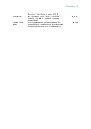 Alcohol guidelines 45
Committee’s Eighth Report of Session 2010–12
Tenth Report Pre-appointment hearing with the Government’s
preferred candidate for Chair of the Technology
Strategy Board
HC 1539–I
Eleventh Special
Report
Practical experiments in school science lessons and
science field trips: Government and Ofqual Responses
to the Committee’s Ninth Report of Session 2010–12
HC 1655
 