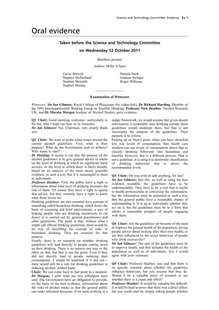 cobber Pack: U PL: COE1 [SO] Processed: [03-01-2012 16:30] Job: 015231 Unit: PG01
Source: /MILES/PKU/INPUT/015231/015231_o001_th_S&T 111012 Alcohol Guidelines HC 1536-i FINAL.xml
Science and Technology Committee: Evidence Ev 1
Oral evidence
Taken before the Science and Technology Committee
on Wednesday 12 October 2011
Members present:
Andrew Miller (Chair)
Gavin Barwell
Stephen McPartland
Stephen Metcalfe
Stephen Mosley
________________
Examination of Witnesses
Witnesses: Sir Ian Gilmore, Royal College of Physicians (by video-link), Dr Richard Harding, Member of
the 1995 Interdepartmental Working Group on Sensible Drinking, Professor Nick Heather, Alcohol Research
UK, and Dr Marsha Morgan Institute of Alcohol Studies, gave evidence.
Q1 Chair: Good morning, everyone—particularly to
Sir Ian, who I hope can hear us in Australia.
Sir Ian Gilmore: Yes, Chairman, very clearly thank
you.
Q2 Chair: We want to probe some issues around the
current alcohol guidelines. First, what is their
purpose? What do the Government seek to achieve?
Who wants to start?
Dr Harding: It seems to me that the purpose of the
alcohol guidelines is to give general advice to adults
on the level of drinking at which no signiﬁcant harm
accrues, or the level at which there is likely beneﬁt,
based on an analysis of the most recent scientiﬁc
evidence, in such a way that it is meaningful to them
as individuals.
Professor Heather: First, the public have a right to
information about what level of drinking increases the
risk of harm. Of course they have a right to ignore
that advice, but they certainly have a right to know
what those levels are.
Drinking guidelines are also essential for a concept of
something called hazardous drinking, which forms the
basis of screening and brief interventions, a way of
helping people who are drinking excessively to cut
down; it is carried out by general practitioners and
other generalists. The point is that, without what I
might call ofﬁcial drinking guidelines, there would be
no way of describing the concept of risky or
hazardous drinking. They are essential for that
purpose.
Finally, there is no research on whether drinking
guidelines will lead directly to people cutting down
on their drinking. There is no answer one way or the
other on that, but that is not the point. Even if they
did not directly lead to people reducing their
consumption—I would be surprised if it did not—
there would still be a role for drinking guidelines in
reducing alcohol- related harm.
Chair: We can come back to that point in a moment.
Dr Morgan: I echo what my two colleagues have
said. The Government have an obligation to provide,
on the basis of the best evidence, information about
the risks of alcohol intake so that the general public
can make informed decisions. If we were working in a
Pamela Nash
Graham Stringer
Roger Williams
nudge framework, we would assume that given decent
information, a reasonable man drinking outside those
guidelines would moderate them, but that is not
necessarily the purpose of the guidelines. Their
purpose is to inform.
Picking up on Nick’s point, when you have identiﬁed
low risk levels of consumption, then health care
workers can use levels of consumption above that to
classify drinking behaviour into hazardous and
harmful. However, that is a different process. That is
not a guideline; it is using it to determine classiﬁcation
of drinking behaviour that is above the
recommended levels.
Q3 Chair: Do you wish to add anything, Sir Ian?
Sir Ian Gilmore: Just this: as well as using the best
evidence available, the guidelines have to be
understandable. They have to be a tool that is useful
to health professionals in conveying the information,
but the information must be presented in such a way
that the general public have a reasonable chance of
understanding it. It is up to individuals whether they
act on it, but the guidelines must be in a form that
allows a reasonable prospect of people engaging
with them.
Q4 Chair: Are the guidelines set because of the need
to improve the general health of the population, giving
people advice about looking after their own health, or
are they inﬂuenced by the social behaviour of people
who drink excessively?
Sir Ian Gilmore: The aim of the guidelines must be
to improve health, and that includes the health of the
population as well as of individuals. Yes, I would
agree with your summary.
Q5 Chair: Professor Heather, you said that there is
no speciﬁc research about whether the guidelines
inﬂuence behaviour, but you assume that they do.
Would it be a valuable piece of research to see
whether there is a cause and effect?
Professor Heather: It would be valuable but difﬁcult.
It would be hard to prove that there was a direct effect,
but you could start by simply asking people whether
 