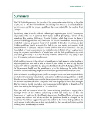 Alcohol guidelines 3
Summary
The UK Health Departments first introduced the concept of sensible drinking to the public
in 1981, and in 1987, the “sensible limits” for drinking were defined as 21 units of alcohol a
week for men and 14 for women—guidelines that were endorsed by the medical Royal
Colleges.
By the early 1990s, scientific evidence had emerged suggesting that alcohol consumption
might reduce the risk of coronary heart disease (CHD), prompting a review of the
guidelines. The resulting 1995 report Sensible Drinking, which has formed the basis of
individual drinking guidelines since, concluded the evidence showed that low daily intake
of alcohol conferred protection from CHD mortality. It therefore recommended that
drinking guidelines should be couched in daily terms: men should not regularly drink
more than three to four units a day and women no more than two to three units a day. We
found a lack of expert consensus over the health benefits of alcohol. We are sceptical about
using the purported health benefits of alcohol as a basis for daily guidelines for the adult
population, particularly as it is clear that any protective effects would only apply to men
over 40 years and post-menopausal women.
While public awareness of the existence of guidelines was high, a deeper understanding of
what the guidelines were and of what a unit of alcohol looked like was lacking. Because
there is very little evidence that the guidelines have been effective at changing behaviour,
the Government should treat the guidelines as a tool for informing the public. Efforts
should be focused on helping people to understand the guidelines and how to use them.
The Government is working with the drinks industry to ensure that over 80% of alcoholic
products will have labels with alcoholic unit content and the drinking guidelines by 2013.
The Government should remain mindful that sensible drinking messages may conflict with
the business objectives of drinks companies and exercise proper scrutiny and oversight.
The Government should conduct an interim assessment of the pledge in December 2012
rather than waiting for the target date of December 2013.
There are sufficient concerns about the current drinking guidelines to suggest that a
thorough review of the evidence concerning alcohol and health risks is due. The
Department of Health and devolved health departments should establish a working group
to review the evidence and advise whether the guidelines should be changed. In the
meantime, the evidence suggests that (i) in the context of the current daily guidelines, the
public should be advised to take at least two alcohol-free days a week; and (ii) the sensible
drinking limits should not be increased.
 